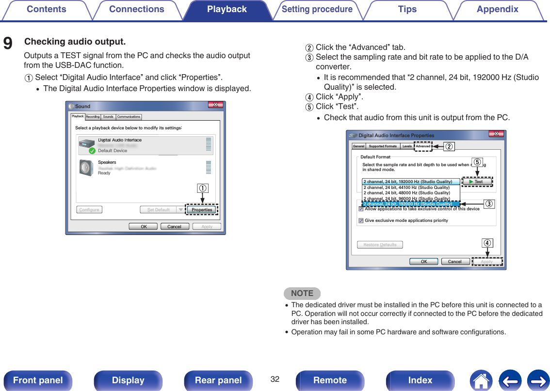 9Checking audio output.Outputs a TEST signal from the PC and checks the audio outputfrom the USB-DAC function.ASelect “Digital Audio Interface” and click “Properties”.0The Digital Audio Interface Properties window is displayed..ApplyCancelOKPropertiesSelect a playback device below to modify its settings：Digital Audio InterfaceDefault DeviceSpeakersReadySoundApplyConfigureConfigure Set DefaultSet DefaultPlayback Recording CommunicationsSoundsSelect a playback device below to modify DigDigital Audiudio Io IntenterfaceDefault DeviceSpeakersqBClick the “Advanced” tab.CSelect the sampling rate and bit rate to be applied to the D/Aconverter.0It is recommended that “2 channel, 24 bit, 192000 Hz (StudioQuality)” is selected.DClick “Apply”.EClick “Test”.0Check that audio from this unit is output from the PC..ApplyCancelTes tOK2 channel, 24 bit, 192000 Hｚ  ( Studio Quality)Give exclusive mode applications priorityDefault FormatSelect the sample rate and bit depth to be used when running in shared mode.Digital Audio Interface PropertiesAllow applications to take exclusive control of this deviceApplyRestore DefaultsRestore DefaultsGeneral Supported Formats Levels Advanced2 channel, 24 bit, 44100 Hｚ  ( Studio Quality)2 channel, 24 bit, 48000 Hｚ  ( Studio Quality)2 channel, 24 bit, 96000 Hｚ  ( Studio Quality)2 channel, 24 bit, 192000 Hｚ  ( Studio Quality)wertNOTE0The dedicated driver must be installed in the PC before this unit is connected to aPC. Operation will not occur correctly if connected to the PC before the dedicateddriver has been installed.0Operation may fail in some PC hardware and software configurations.Contents Connections PlaybackSetting procedureTips Appendix32Front panel Display Rear panel Remote Index