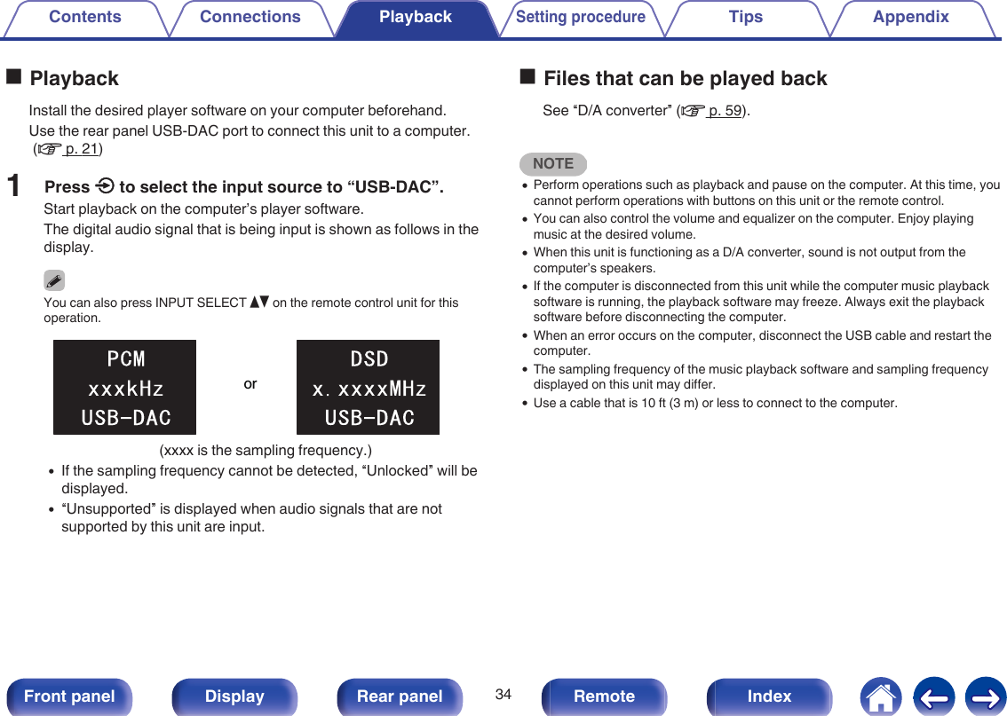 oPlaybackInstall the desired player software on your computer beforehand.Use the rear panel USB-DAC port to connect this unit to a computer. (v p. 21)1Press q to select the input source to “USB-DAC”.Start playback on the computer’s player software.The digital audio signal that is being input is shown as follows in thedisplay.You can also press INPUT SELECT df on the remote control unit for thisoperation..or(xxxx is the sampling frequency.)0If the sampling frequency cannot be detected, “Unlocked” will bedisplayed.0“Unsupported” is displayed when audio signals that are notsupported by this unit are input.oFiles that can be played backSee “D/A converter” (v p. 59).NOTE0Perform operations such as playback and pause on the computer. At this time, youcannot perform operations with buttons on this unit or the remote control.0You can also control the volume and equalizer on the computer. Enjoy playingmusic at the desired volume.0When this unit is functioning as a D/A converter, sound is not output from thecomputer’s speakers.0If the computer is disconnected from this unit while the computer music playbacksoftware is running, the playback software may freeze. Always exit the playbacksoftware before disconnecting the computer.0When an error occurs on the computer, disconnect the USB cable and restart thecomputer.0The sampling frequency of the music playback software and sampling frequencydisplayed on this unit may differ.0Use a cable that is 10 ft (3 m) or less to connect to the computer.Contents Connections PlaybackSetting procedureTips Appendix34Front panel Display Rear panel Remote Index