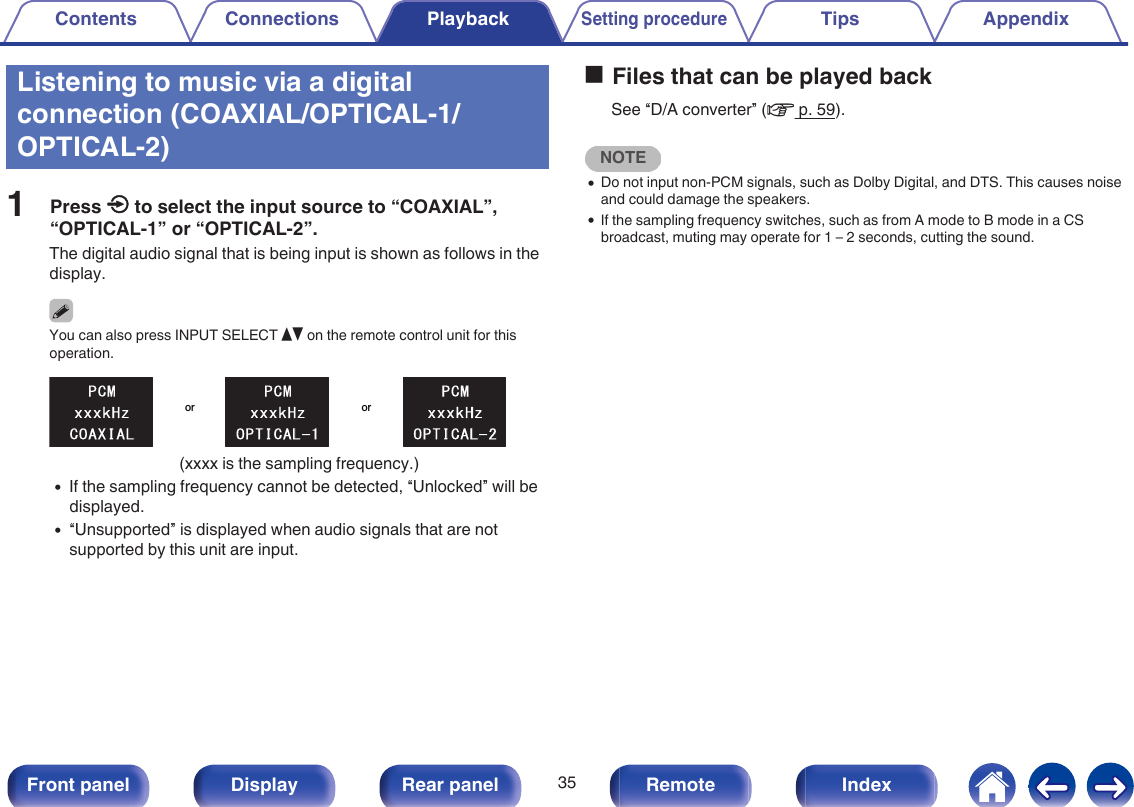 Listening to music via a digitalconnection (COAXIAL/OPTICAL-1/OPTICAL-2)1Press q to select the input source to “COAXIAL”,“OPTICAL-1” or “OPTICAL-2”.The digital audio signal that is being input is shown as follows in thedisplay.You can also press INPUT SELECT df on the remote control unit for thisoperation..oror(xxxx is the sampling frequency.)0If the sampling frequency cannot be detected, “Unlocked” will bedisplayed.0“Unsupported” is displayed when audio signals that are notsupported by this unit are input.oFiles that can be played backSee “D/A converter” (v p. 59).NOTE0Do not input non-PCM signals, such as Dolby Digital, and DTS. This causes noiseand could damage the speakers.0If the sampling frequency switches, such as from A mode to B mode in a CSbroadcast, muting may operate for 1 – 2 seconds, cutting the sound.Contents Connections PlaybackSetting procedureTips Appendix35Front panel Display Rear panel Remote Index