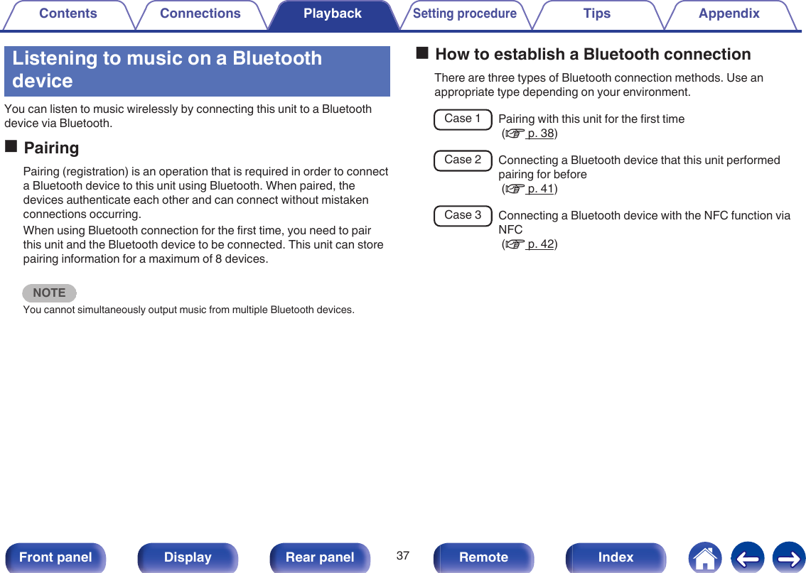 Listening to music on a BluetoothdeviceYou can listen to music wirelessly by connecting this unit to a Bluetoothdevice via Bluetooth.oPairingPairing (registration) is an operation that is required in order to connecta Bluetooth device to this unit using Bluetooth. When paired, thedevices authenticate each other and can connect without mistakenconnections occurring.When using Bluetooth connection for the first time, you need to pairthis unit and the Bluetooth device to be connected. This unit can storepairing information for a maximum of 8 devices.NOTEYou cannot simultaneously output music from multiple Bluetooth devices.oHow to establish a Bluetooth connectionThere are three types of Bluetooth connection methods. Use anappropriate type depending on your environment.Case 1 Pairing with this unit for the first time (v p. 38)Case 2 Connecting a Bluetooth device that this unit performedpairing for before (v p. 41)Case 3 Connecting a Bluetooth device with the NFC function viaNFC (v p. 42)Contents Connections PlaybackSetting procedureTips Appendix37Front panel Display Rear panel Remote Index