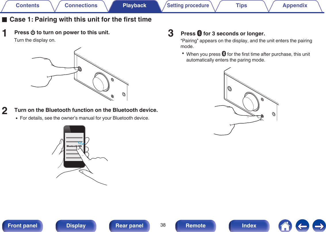 oCase 1: Pairing with this unit for the first time1Press X to turn on power to this unit.Turn the display on..2Turn on the Bluetooth function on the Bluetooth device.0For details, see the owner’s manual for your Bluetooth device..Bluetooth ON3Press V for 3 seconds or longer.“Pairing” appears on the display, and the unit enters the pairingmode.0When you press V for the first time after purchase, this unitautomatically enters the paring mode..Contents Connections PlaybackSetting procedureTips Appendix38Front panel Display Rear panel Remote Index