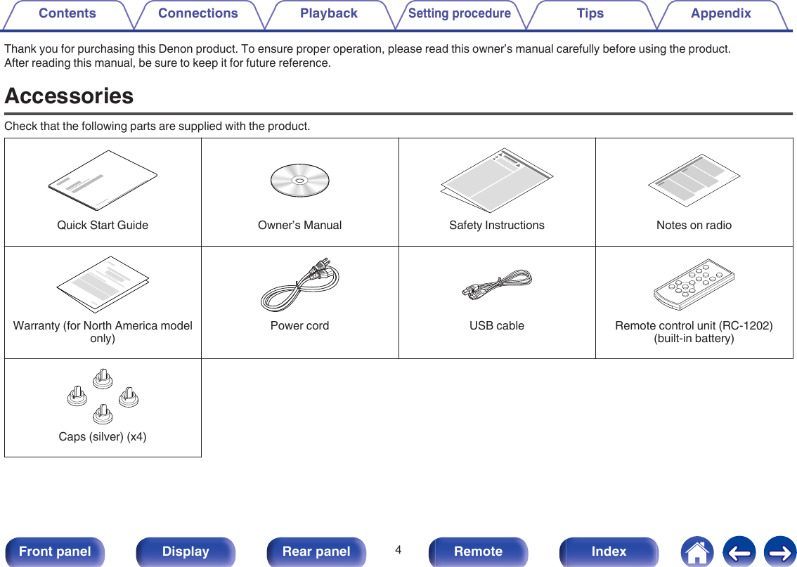Thank you for purchasing this Denon product. To ensure proper operation, please read this owner’s manual carefully before using the product.After reading this manual, be sure to keep it for future reference.AccessoriesCheck that the following parts are supplied with the product.. ...Quick Start Guide Owner’s Manual Safety Instructions Notes on radio....Warranty (for North America modelonly)Power cord USB cable Remote control unit (RC-1202)(built-in battery).Caps (silver) (x4)Contents Connections PlaybackSetting procedureTips Appendix4Front panel Display Rear panel Remote Index