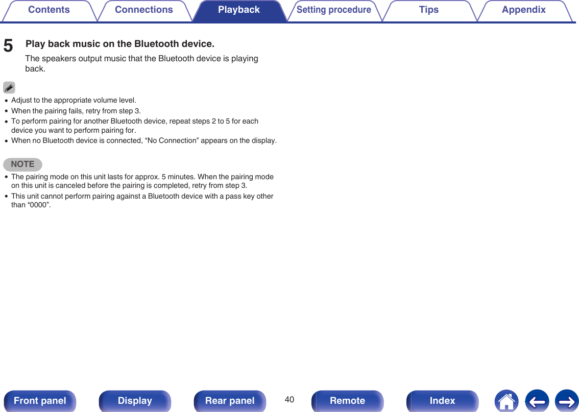 5Play back music on the Bluetooth device.The speakers output music that the Bluetooth device is playingback.0Adjust to the appropriate volume level.0When the pairing fails, retry from step 3.0To perform pairing for another Bluetooth device, repeat steps 2 to 5 for eachdevice you want to perform pairing for.0When no Bluetooth device is connected, “No Connection” appears on the display.NOTE0The pairing mode on this unit lasts for approx. 5 minutes. When the pairing modeon this unit is canceled before the pairing is completed, retry from step 3.0This unit cannot perform pairing against a Bluetooth device with a pass key otherthan “0000”.Contents Connections PlaybackSetting procedureTips Appendix40Front panel Display Rear panel Remote Index