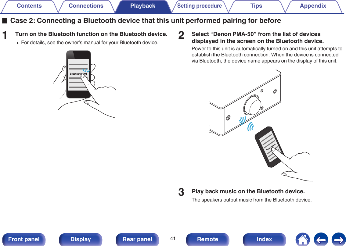 oCase 2: Connecting a Bluetooth device that this unit performed pairing for before1Turn on the Bluetooth function on the Bluetooth device.0For details, see the owner’s manual for your Bluetooth device..Bluetooth ON2Select “Denon PMA-50” from the list of devicesdisplayed in the screen on the Bluetooth device.Power to this unit is automatically turned on and this unit attempts toestablish the Bluetooth connection. When the device is connectedvia Bluetooth, the device name appears on the display of this unit..Denon PMA-503Play back music on the Bluetooth device.The speakers output music from the Bluetooth device.Contents Connections PlaybackSetting procedureTips Appendix41Front panel Display Rear panel Remote Index