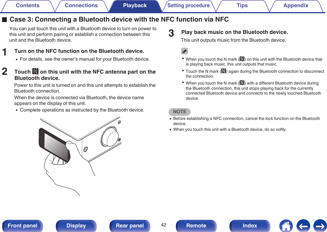 oCase 3: Connecting a Bluetooth device with the NFC function via NFCYou can just touch this unit with a Bluetooth device to turn on power tothis unit and perform pairing or establish a connection between thisunit and the Bluetooth device.1Turn on the NFC function on the Bluetooth device.0For details, see the owner’s manual for your Bluetooth device.2Touch Q on this unit with the NFC antenna part on theBluetooth device.Power to this unit is turned on and this unit attempts to establish theBluetooth connection.When the device is connected via Bluetooth, the device nameappears on the display of this unit.0Complete operations as instructed by the Bluetooth device..3Play back music on the Bluetooth device.This unit outputs music from the Bluetooth device.0When you touch the N mark (Q) on this unit with the Bluetooth device thatis playing back music, this unit outputs that music.0Touch the N mark (Q) again during the Bluetooth connection to disconnectthe connection.0When you touch the N mark (Q) with a different Bluetooth device duringthe Bluetooth connection, this unit stops playing back for the currentlyconnected Bluetooth device and connects to the newly touched Bluetoothdevice.NOTE0Before establishing a NFC connection, cancel the lock function on the Bluetoothdevice.0When you touch this unit with a Bluetooth device, do so softly.Contents Connections PlaybackSetting procedureTips Appendix42Front panel Display Rear panel Remote Index