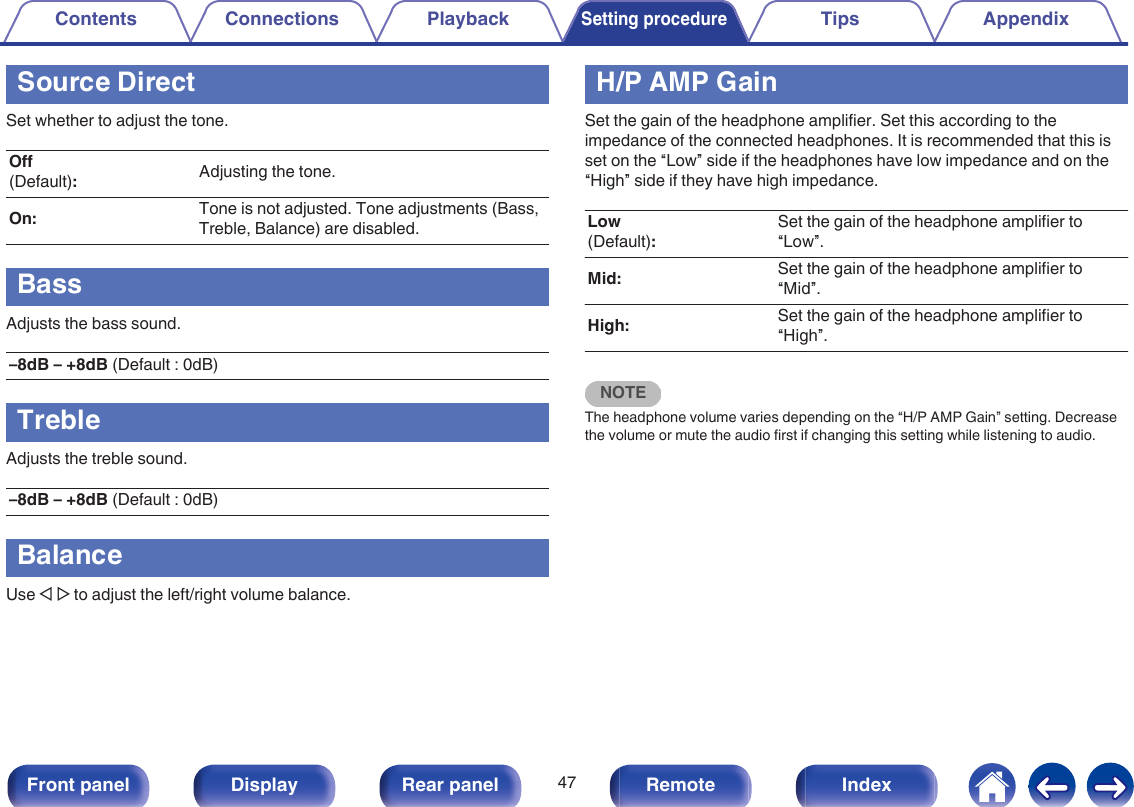 Source DirectSet whether to adjust the tone.Off(Default):Adjusting the tone.On: Tone is not adjusted. Tone adjustments (Bass,Treble, Balance) are disabled.BassAdjusts the bass sound.–8dB – +8dB (Default : 0dB)TrebleAdjusts the treble sound.–8dB – +8dB (Default : 0dB)BalanceUse o p to adjust the left/right volume balance.H/P AMP GainSet the gain of the headphone amplifier. Set this according to theimpedance of the connected headphones. It is recommended that this isset on the “Low” side if the headphones have low impedance and on the“High” side if they have high impedance.Low(Default):Set the gain of the headphone amplifier to“Low”.Mid: Set the gain of the headphone amplifier to“Mid”.High: Set the gain of the headphone amplifier to“High”.NOTEThe headphone volume varies depending on the “H/P AMP Gain” setting. Decreasethe volume or mute the audio first if changing this setting while listening to audio.Contents Connections PlaybackSetting procedureTips Appendix47Front panel Display Rear panel Remote Index