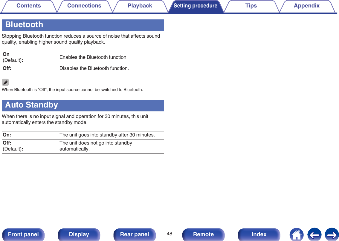 BluetoothStopping Bluetooth function reduces a source of noise that affects soundquality, enabling higher sound quality playback.On(Default):Enables the Bluetooth function.Off: Disables the Bluetooth function.When Bluetooth is “Off”, the input source cannot be switched to Bluetooth.Auto StandbyWhen there is no input signal and operation for 30 minutes, this unitautomatically enters the standby mode.On: The unit goes into standby after 30 minutes.Off:(Default):The unit does not go into standbyautomatically.Contents Connections PlaybackSetting procedureTips Appendix48Front panel Display Rear panel Remote Index