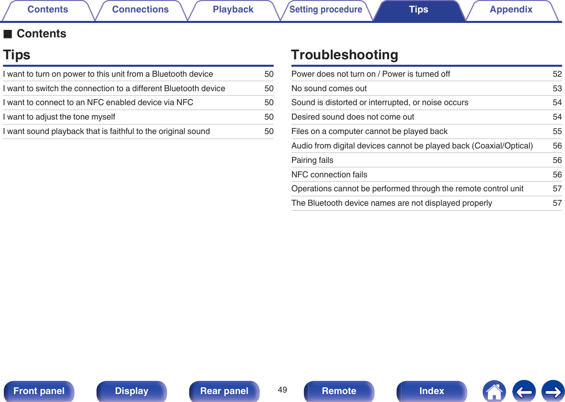 oContentsTipsI want to turn on power to this unit from a Bluetooth device 50I want to switch the connection to a different Bluetooth device 50I want to connect to an NFC enabled device via NFC 50I want to adjust the tone myself 50I want sound playback that is faithful to the original sound 50TroubleshootingPower does not turn on / Power is turned off 52No sound comes out 53Sound is distorted or interrupted, or noise occurs 54Desired sound does not come out 54Files on a computer cannot be played back 55Audio from digital devices cannot be played back (Coaxial/Optical) 56Pairing fails 56NFC connection fails 56Operations cannot be performed through the remote control unit 57The Bluetooth device names are not displayed properly 57Contents Connections PlaybackSetting procedureTips AppendixTips49Front panel Display Rear panel Remote Index