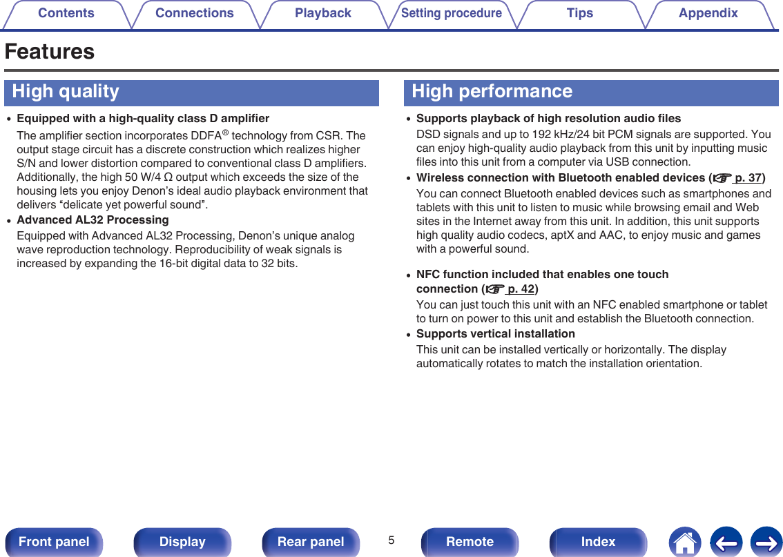 FeaturesHigh quality0Equipped with a high-quality class D amplifierThe amplifier section incorporates DDFA® technology from CSR. Theoutput stage circuit has a discrete construction which realizes higherS/N and lower distortion compared to conventional class D amplifiers.Additionally, the high 50 W/4 Ω output which exceeds the size of thehousing lets you enjoy Denon’s ideal audio playback environment thatdelivers “delicate yet powerful sound”.0Advanced AL32 ProcessingEquipped with Advanced AL32 Processing, Denon’s unique analogwave reproduction technology. Reproducibility of weak signals isincreased by expanding the 16-bit digital data to 32 bits.High performance0Supports playback of high resolution audio filesDSD signals and up to 192 kHz/24 bit PCM signals are supported. Youcan enjoy high-quality audio playback from this unit by inputting musicfiles into this unit from a computer via USB connection.0Wireless connection with Bluetooth enabled devices (v p. 37)You can connect Bluetooth enabled devices such as smartphones andtablets with this unit to listen to music while browsing email and Websites in the Internet away from this unit. In addition, this unit supportshigh quality audio codecs, aptX and AAC, to enjoy music and gameswith a powerful sound.0NFC function included that enables one touchconnection (v p. 42)You can just touch this unit with an NFC enabled smartphone or tabletto turn on power to this unit and establish the Bluetooth connection.0Supports vertical installationThis unit can be installed vertically or horizontally. The displayautomatically rotates to match the installation orientation.Contents Connections PlaybackSetting procedureTips Appendix5Front panel Display Rear panel Remote Index