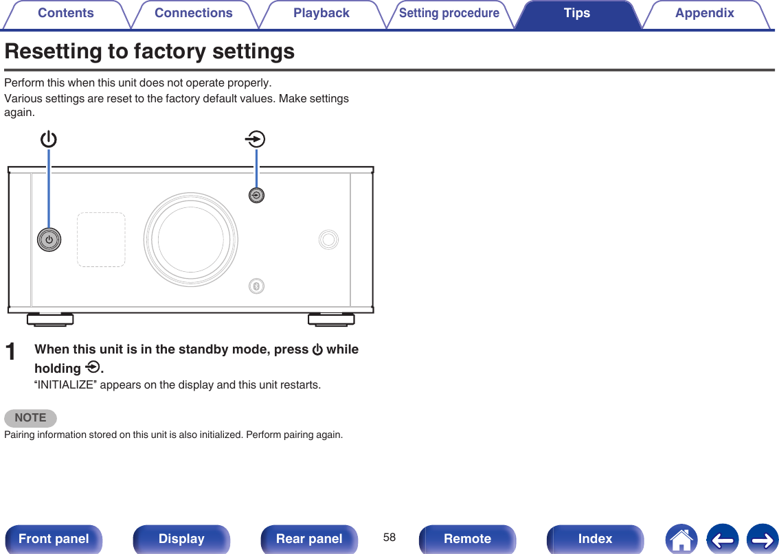 Resetting to factory settingsPerform this when this unit does not operate properly.Various settings are reset to the factory default values. Make settingsagain..1When this unit is in the standby mode, press X whileholding q.“INITIALIZE” appears on the display and this unit restarts.NOTEPairing information stored on this unit is also initialized. Perform pairing again.Contents Connections PlaybackSetting procedureTips Appendix58Front panel Display Rear panel Remote Index