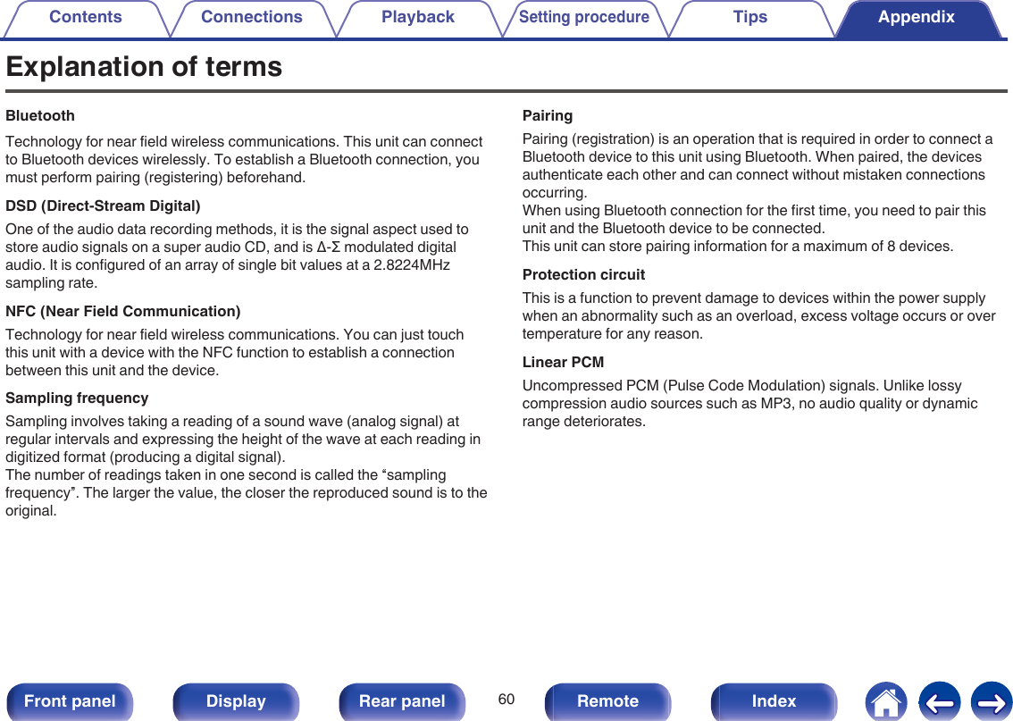 Explanation of termsBluetoothTechnology for near field wireless communications. This unit can connectto Bluetooth devices wirelessly. To establish a Bluetooth connection, youmust perform pairing (registering) beforehand.DSD (Direct-Stream Digital)One of the audio data recording methods, it is the signal aspect used tostore audio signals on a super audio CD, and is Δ-Σ modulated digitalaudio. It is configured of an array of single bit values at a 2.8224MHzsampling rate.NFC (Near Field Communication)Technology for near field wireless communications. You can just touchthis unit with a device with the NFC function to establish a connectionbetween this unit and the device.Sampling frequencySampling involves taking a reading of a sound wave (analog signal) atregular intervals and expressing the height of the wave at each reading indigitized format (producing a digital signal).The number of readings taken in one second is called the “samplingfrequency”. The larger the value, the closer the reproduced sound is to theoriginal.PairingPairing (registration) is an operation that is required in order to connect aBluetooth device to this unit using Bluetooth. When paired, the devicesauthenticate each other and can connect without mistaken connectionsoccurring.When using Bluetooth connection for the first time, you need to pair thisunit and the Bluetooth device to be connected.This unit can store pairing information for a maximum of 8 devices.Protection circuitThis is a function to prevent damage to devices within the power supplywhen an abnormality such as an overload, excess voltage occurs or overtemperature for any reason.Linear PCMUncompressed PCM (Pulse Code Modulation) signals. Unlike lossycompression audio sources such as MP3, no audio quality or dynamicrange deteriorates.Contents Connections PlaybackSetting procedureTips Appendix60Front panel Display Rear panel Remote Index