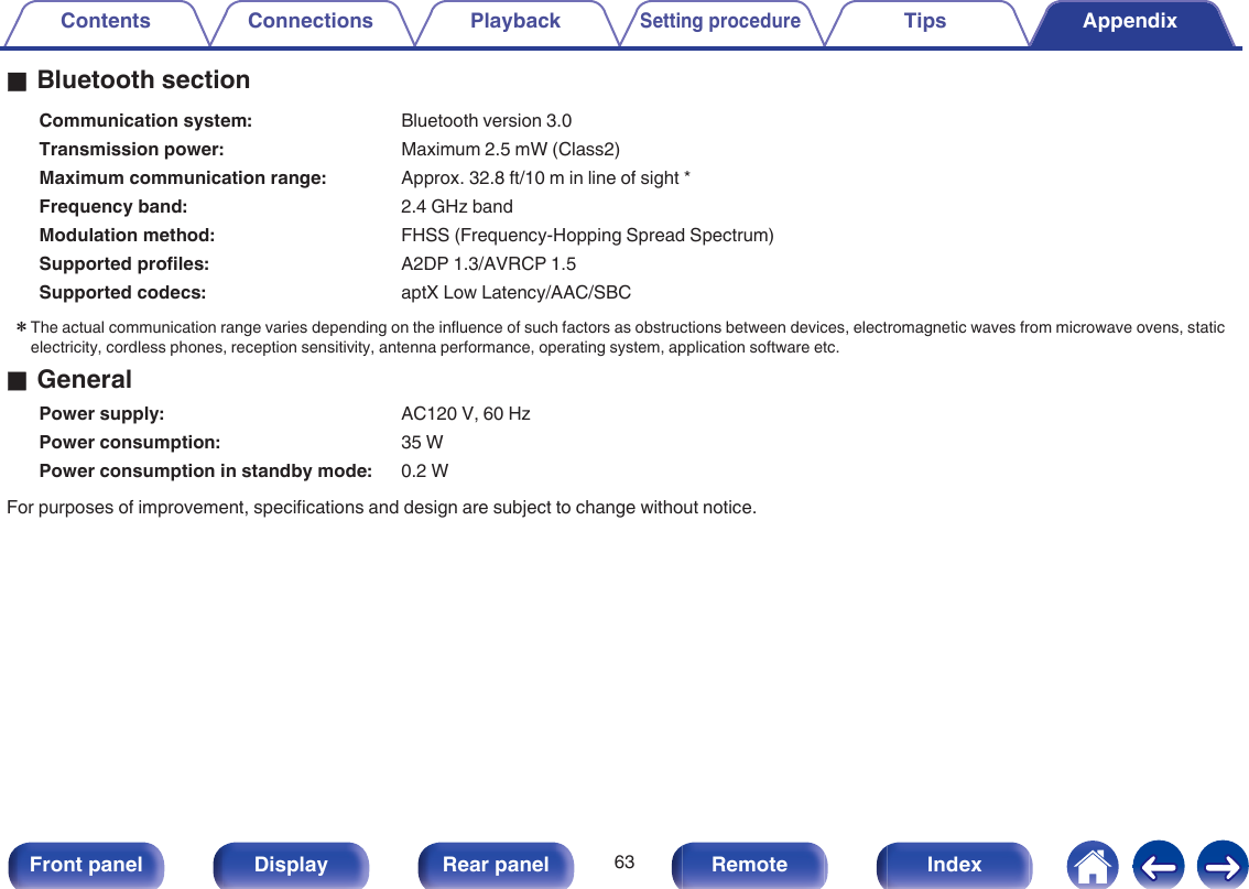 oBluetooth sectionCommunication system: Bluetooth version 3.0Transmission power: Maximum 2.5 mW (Class2)Maximum communication range: Approx. 32.8 ft/10 m in line of sight *Frequency band: 2.4 GHz bandModulation method: FHSS (Frequency-Hopping Spread Spectrum)Supported profiles: A2DP 1.3/AVRCP 1.5Supported codecs: aptX Low Latency/AAC/SBCzThe actual communication range varies depending on the influence of such factors as obstructions between devices, electromagnetic waves from microwave ovens, staticelectricity, cordless phones, reception sensitivity, antenna performance, operating system, application software etc.oGeneralPower supply: AC120 V, 60 HzPower consumption: 35 WPower consumption in standby mode: 0.2 WFor purposes of improvement, specifications and design are subject to change without notice.Contents Connections PlaybackSetting procedureTips Appendix63Front panel Display Rear panel Remote Index