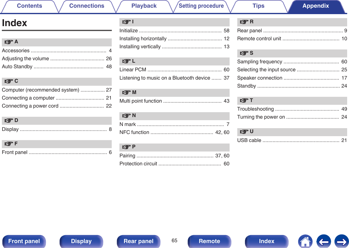 Indexv AAccessories .....................................................  4Adjusting the volume ...................................... 26Auto Standby .................................................  48v CComputer (recommended system) ................. 27Connecting a computer .................................. 21Connecting a power cord ...............................  22v DDisplay .............................................................  8v FFront panel ....................................................... 6v IInitialize ..........................................................  58Installing horizontally ...................................... 12Installing vertically ..........................................  13v LLinear PCM ....................................................  60Listening to music on a Bluetooth device .......  37v MMulti point function .........................................  43v NN mark .............................................................  7NFC function ............................................  42, 60v PPairing ......................................................  37, 60Protection circuit ............................................  60v RRear panel ........................................................ 9Remote control unit ........................................  10v SSampling frequency .......................................  60Selecting the input source .............................. 25Speaker connection .......................................  17Standby .......................................................... 24v TTroubleshooting .............................................  49Turning the power on .....................................  24v UUSB cable ......................................................  21Contents Connections PlaybackSetting procedureTips Appendix65Front panel Display Rear panel Remote Index