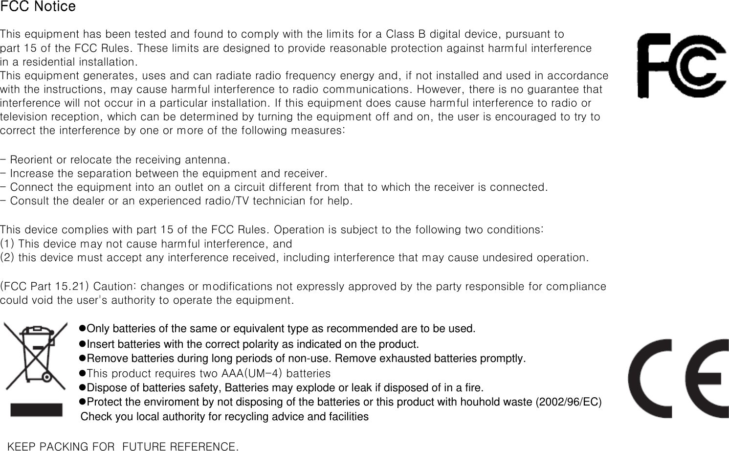 FCC NoticeThis equipment has been tested and found to comply with the limits for a Class B digital device, pursuant topart 15 of the FCC Rules. These limits are designed to provide reasonable protection against harmful interferencein a residential installation.This equipment generates, uses and can radiate radio frequency energy and, if not installed and used in accordancewith the instructions, may cause harmful interference to radio communications. However, there is no guarantee thatinterference will not occur in a particular installation. If this equipment does cause harmful interference to radio ortelevision reception, which can be determined by turning the equipment off and on, the user is encouraged to try tocorrect the interference by one or more of the following measures:- Reorient or relocate the receiving antenna.- Increase the separation between the equipment and receiver.- Connect the equipment into an outlet on a circuit different from that to which the receiver is connected.- Consult the dealer or an experienced radio/TV technician for help.This device complies with part 15 of the FCC Rules. Operation is subject to the following two conditions: (1) This device may not cause harmful interference, and (2) this device must accept any interference received, including interference that may cause undesired operation.(FCC Part 15.21) Caution: changes or modifications not expressly approved by the party responsible for compliancecould void the user&apos;s authority to operate the equipment.zOnly batteries of the same or equivalent type as recommended are to be used.zInsert batteries with the correct polarity as indicated on the product.zRemove batteries during long periods of non-use. Remove exhausted batteries promptly.zThis product requires two AAA(UM-4) batterieszDispose of batteries safety, Batteries may explode or leak if disposed of in a fire.zProtect the enviroment by not disposing of the batteries or this product with houhold waste (2002/96/EC) Check you local authority for recycling advice and facilities  KEEP PACKING FOR  FUTURE REFERENCE.