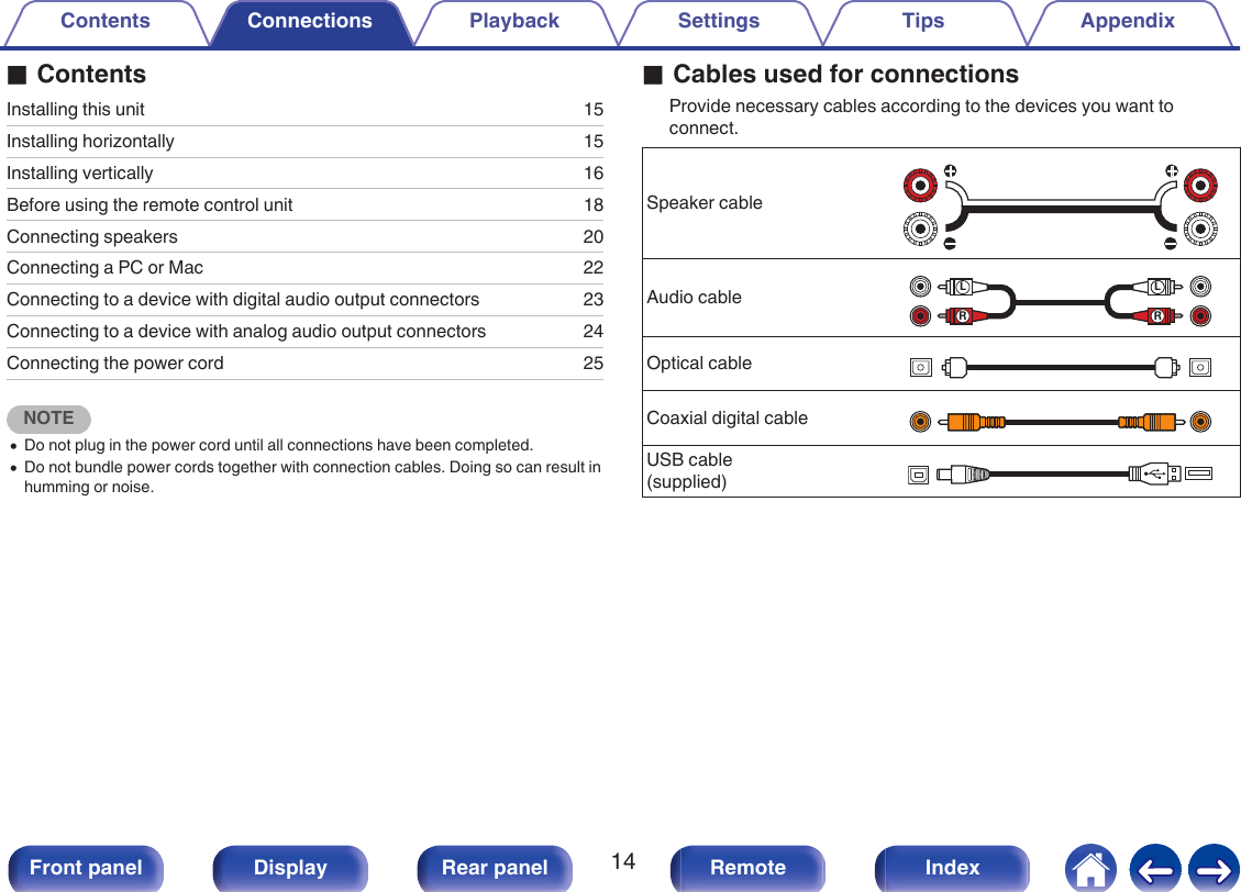 oContentsInstalling this unit 15Installing horizontally 15Installing vertically 16Before using the remote control unit 18Connecting speakers 20Connecting a PC or Mac 22Connecting to a device with digital audio output connectors 23Connecting to a device with analog audio output connectors 24Connecting the power cord 25NOTE0Do not plug in the power cord until all connections have been completed.0Do not bundle power cords together with connection cables. Doing so can result inhumming or noise.oCables used for connectionsProvide necessary cables according to the devices you want toconnect.Speaker cable.Audio cable.RLRLOptical cable.Coaxial digital cable.USB cable(supplied) .Contents Connections Playback Settings Tips Appendix14Front panel Display Rear panel Remote Index
