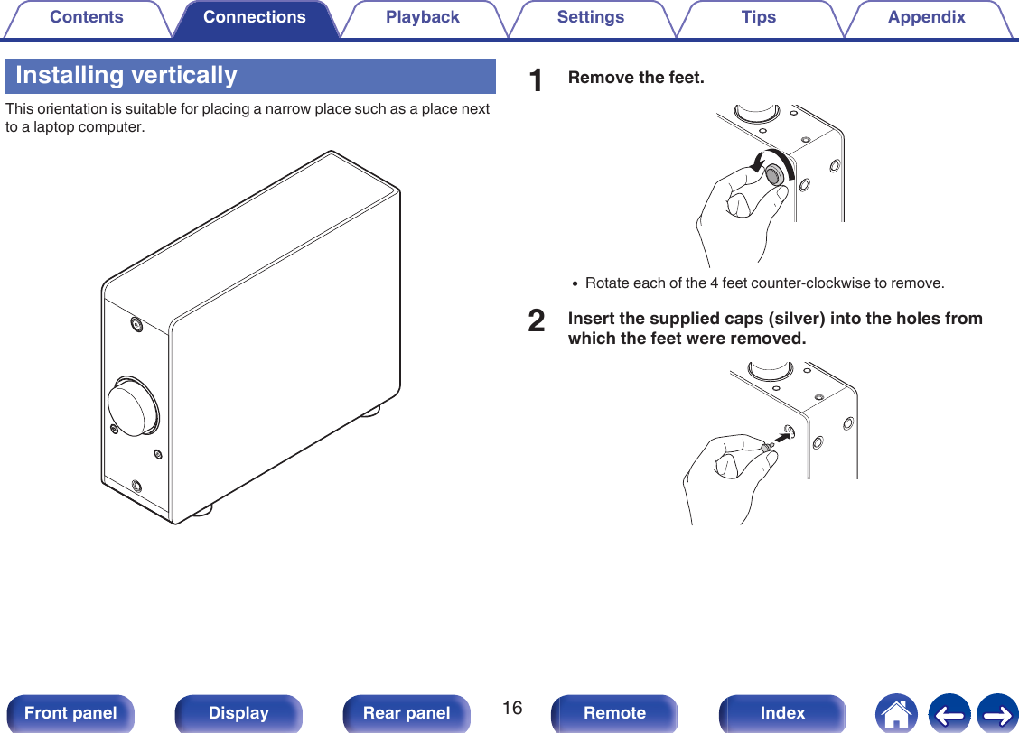 Installing verticallyThis orientation is suitable for placing a narrow place such as a place nextto a laptop computer..1Remove the feet..0Rotate each of the 4 feet counter-clockwise to remove.2Insert the supplied caps (silver) into the holes fromwhich the feet were removed..Contents Connections Playback Settings Tips Appendix16Front panel Display Rear panel Remote Index