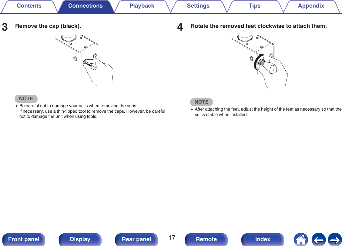 3Remove the cap (black)..NOTE0Be careful not to damage your nails when removing the caps.If necessary, use a thin-tipped tool to remove the caps. However, be carefulnot to damage the unit when using tools.4Rotate the removed feet clockwise to attach them..NOTE0After attaching the feet, adjust the height of the feet as necessary so that theset is stable when installed.Contents Connections Playback Settings Tips Appendix17Front panel Display Rear panel Remote Index