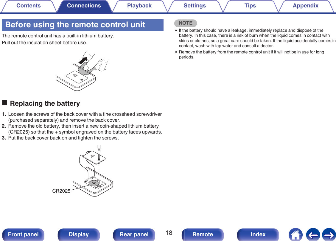 Before using the remote control unitThe remote control unit has a built-in lithium battery.Pull out the insulation sheet before use..oReplacing the battery1. Loosen the screws of the back cover with a fine crosshead screwdriver(purchased separately) and remove the back cover.2. Remove the old battery, then insert a new coin-shaped lithium battery(CR2025) so that the + symbol engraved on the battery faces upwards.3. Put the back cover back on and tighten the screws..CR2025NOTE0If the battery should have a leakage, immediately replace and dispose of thebattery. In this case, there is a risk of burn when the liquid comes in contact withskins or clothes, so a great care should be taken. If the liquid accidentally comes incontact, wash with tap water and consult a doctor.0Remove the battery from the remote control unit if it will not be in use for longperiods.Contents Connections Playback Settings Tips Appendix18Front panel Display Rear panel Remote Index