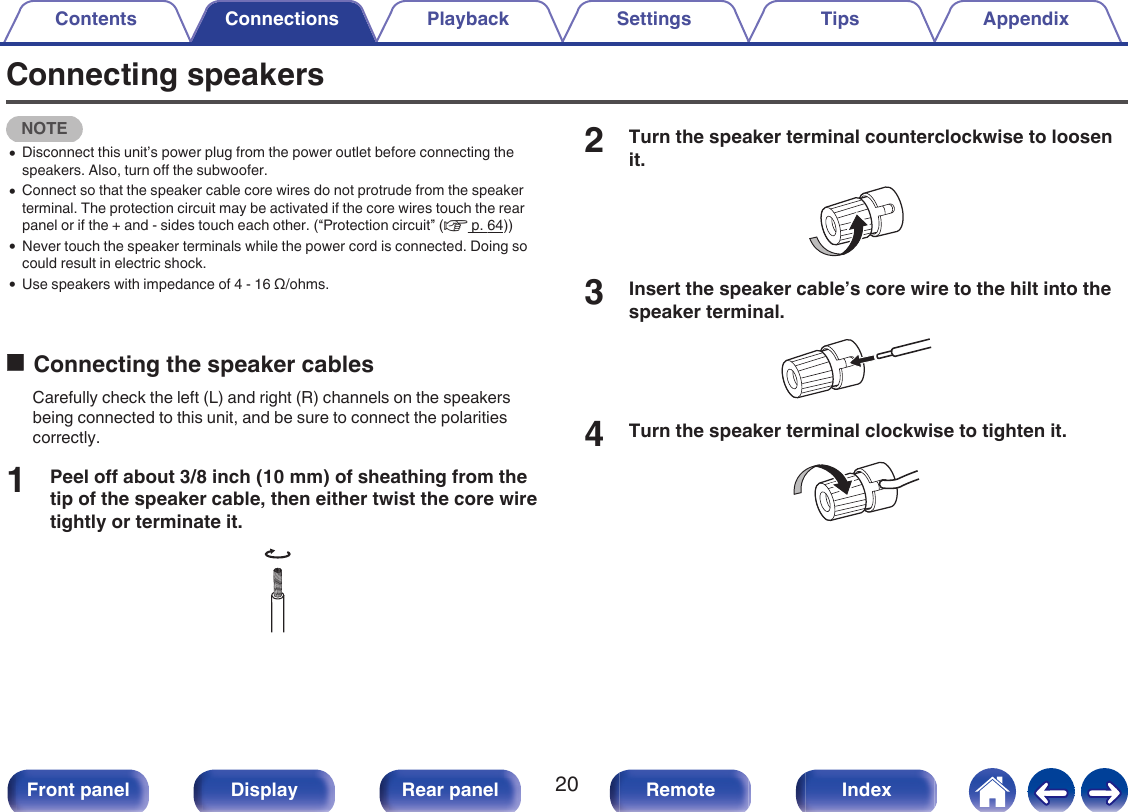 Connecting speakersNOTE0Disconnect this unit’s power plug from the power outlet before connecting thespeakers. Also, turn off the subwoofer.0Connect so that the speaker cable core wires do not protrude from the speakerterminal. The protection circuit may be activated if the core wires touch the rearpanel or if the + and - sides touch each other. (“Protection circuit” (v p. 64))0Never touch the speaker terminals while the power cord is connected. Doing socould result in electric shock.0Use speakers with impedance of 4 - 16 Ω/ohms.oConnecting the speaker cablesCarefully check the left (L) and right (R) channels on the speakersbeing connected to this unit, and be sure to connect the polaritiescorrectly.1Peel off about 3/8 inch (10 mm) of sheathing from thetip of the speaker cable, then either twist the core wiretightly or terminate it..2Turn the speaker terminal counterclockwise to loosenit..3Insert the speaker cable’s core wire to the hilt into thespeaker terminal..4Turn the speaker terminal clockwise to tighten it..Contents Connections Playback Settings Tips Appendix20Front panel Display Rear panel Remote Index