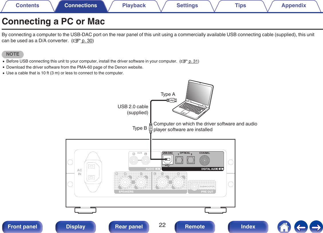 Connecting a PC or MacBy connecting a computer to the USB-DAC port on the rear panel of this unit using a commercially available USB connecting cable (supplied), this unitcan be used as a D/A converter.  (v p. 30)NOTE0Before USB connecting this unit to your computer, install the driver software in your computer.  (v p. 31)0Download the driver software from the PMA-60 page of the Denon website.0Use a cable that is 10 ft (3 m) or less to connect to the computer..Type AType B Computer on which the driver software and audio player software are installedUSB 2.0 cable (supplied)Contents Connections Playback Settings Tips Appendix22Front panel Display Rear panel Remote Index