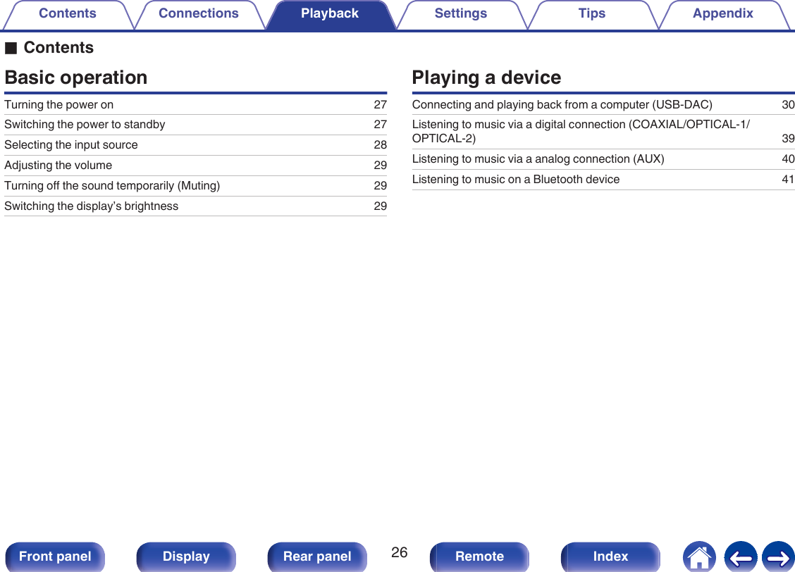oContentsBasic operationTurning the power on 27Switching the power to standby 27Selecting the input source 28Adjusting the volume 29Turning off the sound temporarily (Muting) 29Switching the display’s brightness 29Playing a deviceConnecting and playing back from a computer (USB-DAC) 30Listening to music via a digital connection (COAXIAL/OPTICAL-1/OPTICAL-2) 39Listening to music via a analog connection (AUX) 40Listening to music on a Bluetooth device 41Contents Connections Playback Settings Tips Appendix26Front panel Display Rear panel Remote Index