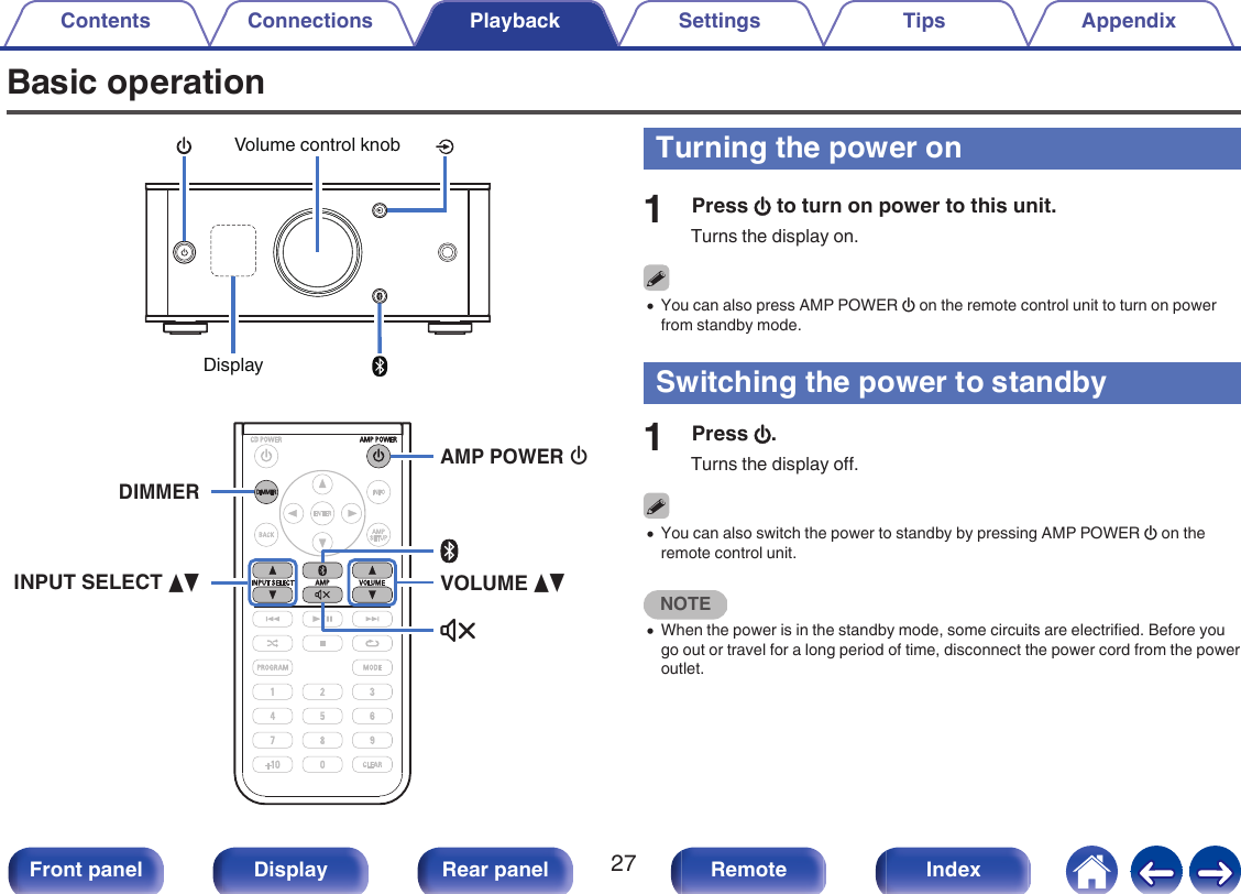 Basic operation.DisplayVolume control knob. XVOLUME dfINPUT SELECT dfAMP POWER DIMMERTurning the power on1Press X to turn on power to this unit.Turns the display on.0You can also press AMP POWER X on the remote control unit to turn on powerfrom standby mode.Switching the power to standby1Press X.Turns the display off.0You can also switch the power to standby by pressing AMP POWER X on theremote control unit.NOTE0When the power is in the standby mode, some circuits are electrified. Before yougo out or travel for a long period of time, disconnect the power cord from the poweroutlet.Contents Connections Playback Settings Tips Appendix27Front panel Display Rear panel Remote Index