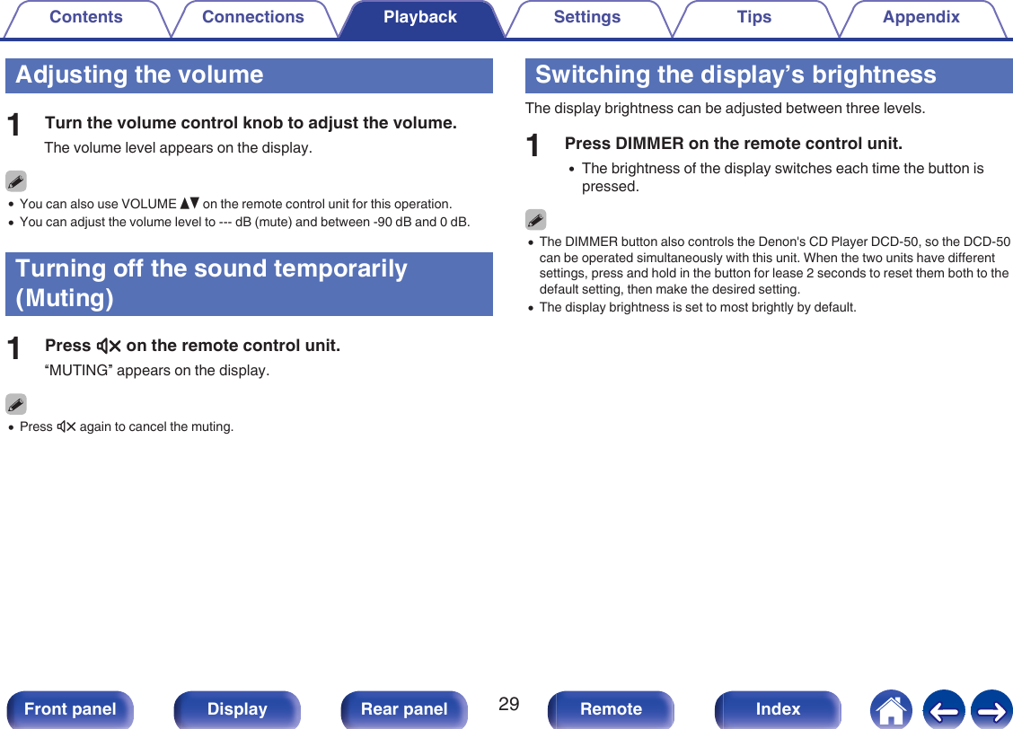 Adjusting the volume1Turn the volume control knob to adjust the volume.The volume level appears on the display.0You can also use VOLUME df on the remote control unit for this operation.0You can adjust the volume level to --- dB (mute) and between -90 dB and 0 dB.Turning off the sound temporarily(Muting)1Press : on the remote control unit.“MUTING” appears on the display.0Press : again to cancel the muting.Switching the display’s brightnessThe display brightness can be adjusted between three levels.1Press DIMMER on the remote control unit.0The brightness of the display switches each time the button ispressed.0The DIMMER button also controls the Denon&apos;s CD Player DCD-50, so the DCD-50can be operated simultaneously with this unit. When the two units have differentsettings, press and hold in the button for lease 2 seconds to reset them both to thedefault setting, then make the desired setting.0The display brightness is set to most brightly by default.Contents Connections Playback Settings Tips Appendix29Front panel Display Rear panel Remote Index