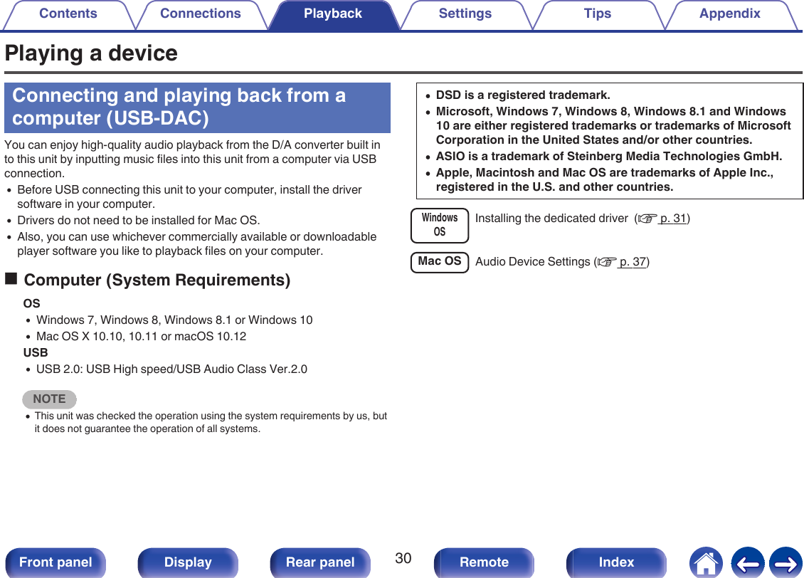 Playing a deviceConnecting and playing back from acomputer (USB-DAC)You can enjoy high-quality audio playback from the D/A converter built into this unit by inputting music files into this unit from a computer via USBconnection.0Before USB connecting this unit to your computer, install the driversoftware in your computer.0Drivers do not need to be installed for Mac OS.0Also, you can use whichever commercially available or downloadableplayer software you like to playback files on your computer.oComputer (System Requirements)OS0Windows 7, Windows 8, Windows 8.1 or Windows 100Mac OS X 10.10, 10.11 or macOS 10.12USB0USB 2.0: USB High speed/USB Audio Class Ver.2.0NOTE0This unit was checked the operation using the system requirements by us, butit does not guarantee the operation of all systems.0DSD is a registered trademark.0Microsoft, Windows 7, Windows 8, Windows 8.1 and Windows10 are either registered trademarks or trademarks of MicrosoftCorporation in the United States and/or other countries.0ASIO is a trademark of Steinberg Media Technologies GmbH.0Apple, Macintosh and Mac OS are trademarks of Apple Inc.,registered in the U.S. and other countries.WindowsOSInstalling the dedicated driver  (v p. 31)Mac OS Audio Device Settings (v p. 37)Contents Connections Playback Settings Tips Appendix30Front panel Display Rear panel Remote Index