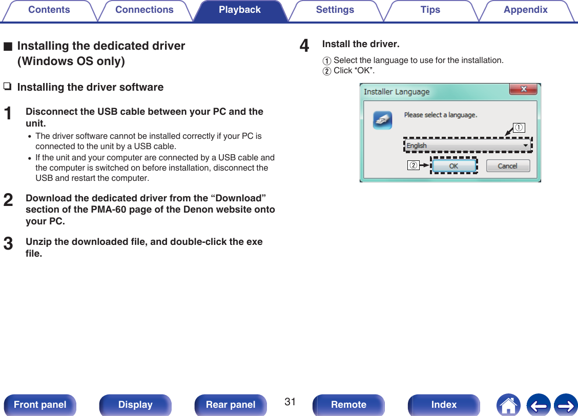 oInstalling the dedicated driver(Windows OS only)nInstalling the driver software1Disconnect the USB cable between your PC and theunit.0The driver software cannot be installed correctly if your PC isconnected to the unit by a USB cable.0If the unit and your computer are connected by a USB cable andthe computer is switched on before installation, disconnect theUSB and restart the computer.2Download the dedicated driver from the “Download”section of the PMA-60 page of the Denon website ontoyour PC.3Unzip the downloaded file, and double-click the exefile.4Install the driver.ASelect the language to use for the installation.BClick “OK”..qwContents Connections Playback Settings Tips Appendix31Front panel Display Rear panel Remote Index