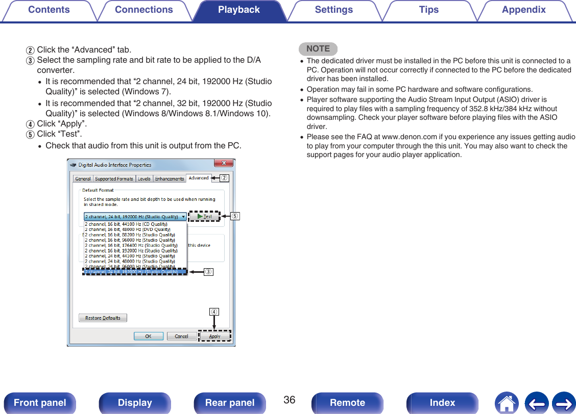 BClick the “Advanced” tab.CSelect the sampling rate and bit rate to be applied to the D/Aconverter.0It is recommended that “2 channel, 24 bit, 192000 Hz (StudioQuality)” is selected (Windows 7).0It is recommended that “2 channel, 32 bit, 192000 Hz (StudioQuality)” is selected (Windows 8/Windows 8.1/Windows 10).DClick “Apply”.EClick “Test”.0Check that audio from this unit is output from the PC..wertNOTE0The dedicated driver must be installed in the PC before this unit is connected to aPC. Operation will not occur correctly if connected to the PC before the dedicateddriver has been installed.0Operation may fail in some PC hardware and software configurations.0Player software supporting the Audio Stream Input Output (ASIO) driver isrequired to play files with a sampling frequency of 352.8 kHz/384 kHz withoutdownsampling. Check your player software before playing files with the ASIOdriver.0Please see the FAQ at www.denon.com if you experience any issues getting audioto play from your computer through the this unit. You may also want to check thesupport pages for your audio player application.Contents Connections Playback Settings Tips Appendix36Front panel Display Rear panel Remote Index