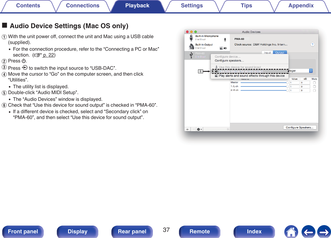 oAudio Device Settings (Mac OS only)AWith the unit power off, connect the unit and Mac using a USB cable(supplied).0For the connection procedure, refer to the “Connecting a PC or Mac”section.  (v p. 22)BPress X.CPress q to switch the input source to “USB-DAC”.DMove the cursor to “Go” on the computer screen, and then click“Utilities”.0The utility list is displayed.EDouble-click “Audio MIDI Setup”.0The “Audio Devices” window is displayed.FCheck that “Use this device for sound output” is checked in “PMA-60”.0If a different device is checked, select and “Secondary click” on“PMA-60”, and then select “Use this device for sound output”..yPMA-60PMA-60Contents Connections Playback Settings Tips Appendix37Front panel Display Rear panel Remote Index