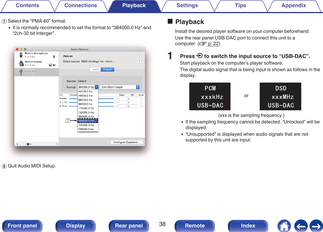 GSelect the “PMA-60” format.0It is normally recommended to set the format to “384000.0 Hz” and“2ch-32 bit Interger”..uPMA-60PMA-60HQuit Audio MIDI Setup.oPlaybackInstall the desired player software on your computer beforehand.Use the rear panel USB-DAC port to connect this unit to acomputer. (v p. 22)1Press q to switch the input source to “USB-DAC”.Start playback on the computer’s player software.The digital audio signal that is being input is shown as follows in thedisplay..or(xxx is the sampling frequency.)0If the sampling frequency cannot be detected, “Unlocked” will bedisplayed.0“Unsupported” is displayed when audio signals that are notsupported by this unit are input.Contents Connections Playback Settings Tips Appendix38Front panel Display Rear panel Remote Index