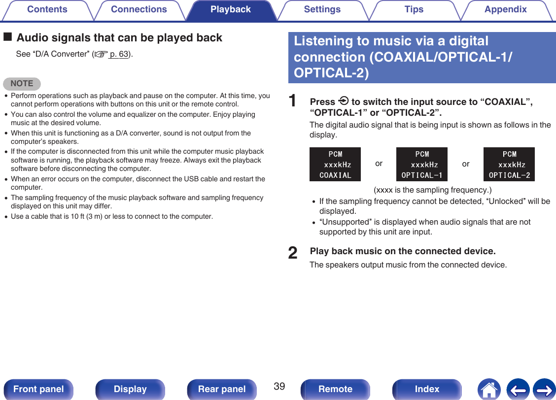 oAudio signals that can be played backSee “D/A Converter” (v p. 63).NOTE0Perform operations such as playback and pause on the computer. At this time, youcannot perform operations with buttons on this unit or the remote control.0You can also control the volume and equalizer on the computer. Enjoy playingmusic at the desired volume.0When this unit is functioning as a D/A converter, sound is not output from thecomputer’s speakers.0If the computer is disconnected from this unit while the computer music playbacksoftware is running, the playback software may freeze. Always exit the playbacksoftware before disconnecting the computer.0When an error occurs on the computer, disconnect the USB cable and restart thecomputer.0The sampling frequency of the music playback software and sampling frequencydisplayed on this unit may differ.0Use a cable that is 10 ft (3 m) or less to connect to the computer.Listening to music via a digitalconnection (COAXIAL/OPTICAL-1/OPTICAL-2)1Press q to switch the input source to “COAXIAL”,“OPTICAL-1” or “OPTICAL-2”.The digital audio signal that is being input is shown as follows in thedisplay..oror(xxxx is the sampling frequency.)0If the sampling frequency cannot be detected, “Unlocked” will bedisplayed.0“Unsupported” is displayed when audio signals that are notsupported by this unit are input.2Play back music on the connected device.The speakers output music from the connected device.Contents Connections Playback Settings Tips Appendix39Front panel Display Rear panel Remote Index