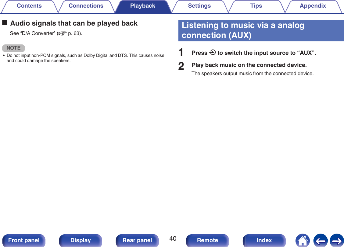 oAudio signals that can be played backSee “D/A Converter” (v p. 63).NOTE0Do not input non-PCM signals, such as Dolby Digital and DTS. This causes noiseand could damage the speakers.Listening to music via a analogconnection (AUX)1Press q to switch the input source to “AUX”.2Play back music on the connected device.The speakers output music from the connected device.Contents Connections Playback Settings Tips Appendix40Front panel Display Rear panel Remote Index