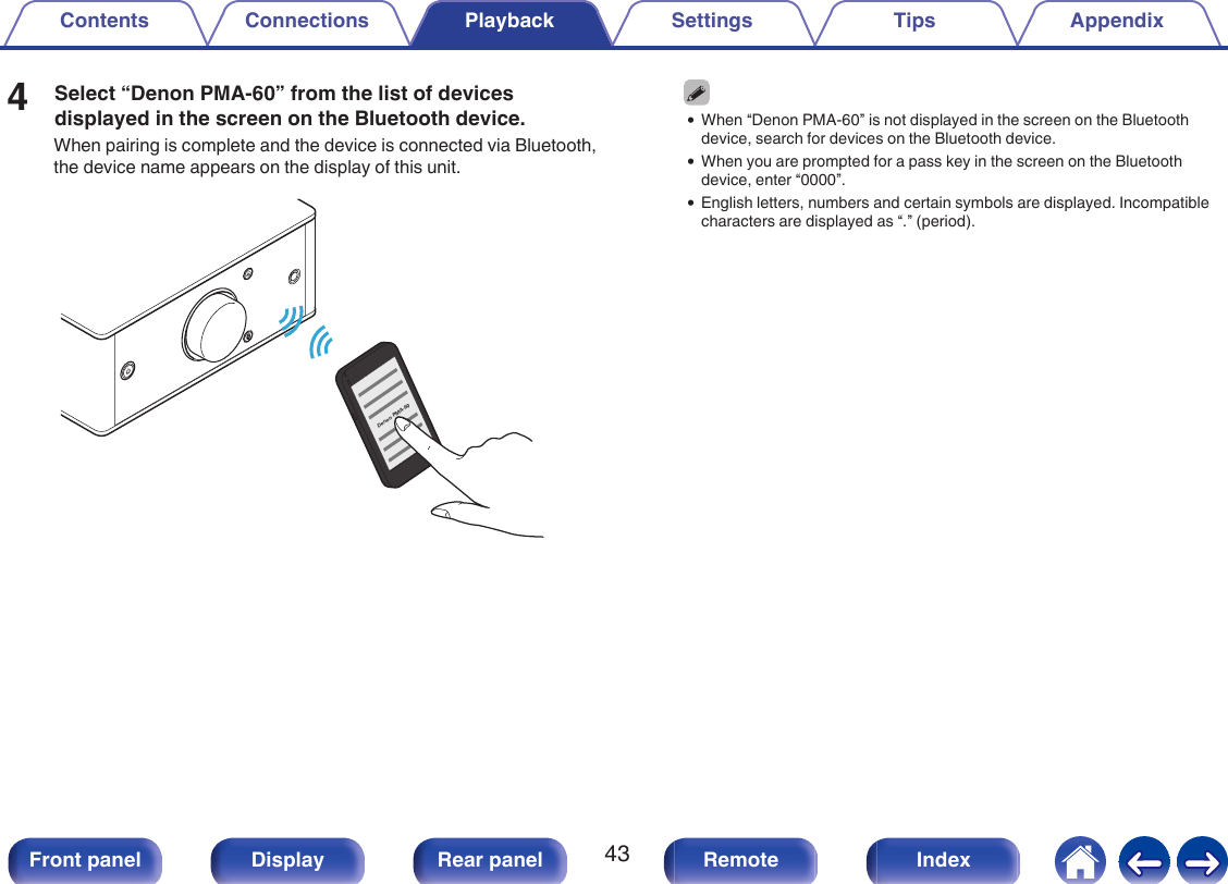 4Select “Denon PMA-60” from the list of devicesdisplayed in the screen on the Bluetooth device.When pairing is complete and the device is connected via Bluetooth,the device name appears on the display of this unit..Denon PMA-600When “Denon PMA-60” is not displayed in the screen on the Bluetoothdevice, search for devices on the Bluetooth device.0When you are prompted for a pass key in the screen on the Bluetoothdevice, enter “0000”.0English letters, numbers and certain symbols are displayed. Incompatiblecharacters are displayed as “.” (period).Contents Connections Playback Settings Tips Appendix43Front panel Display Rear panel Remote Index