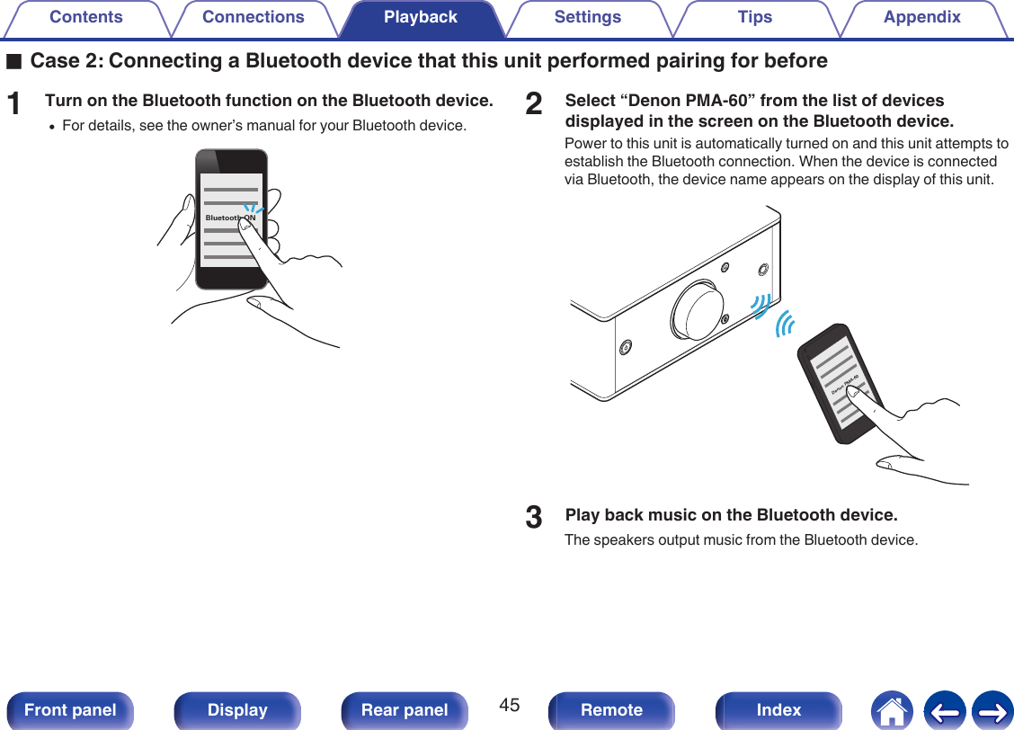 oCase 2: Connecting a Bluetooth device that this unit performed pairing for before1Turn on the Bluetooth function on the Bluetooth device.0For details, see the owner’s manual for your Bluetooth device..Bluetooth ON2Select “Denon PMA-60” from the list of devicesdisplayed in the screen on the Bluetooth device.Power to this unit is automatically turned on and this unit attempts toestablish the Bluetooth connection. When the device is connectedvia Bluetooth, the device name appears on the display of this unit..Denon PMA-603Play back music on the Bluetooth device.The speakers output music from the Bluetooth device.Contents Connections Playback Settings Tips Appendix45Front panel Display Rear panel Remote Index