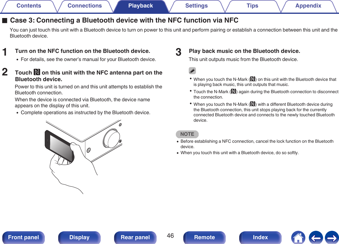 oCase 3: Connecting a Bluetooth device with the NFC function via NFCYou can just touch this unit with a Bluetooth device to turn on power to this unit and perform pairing or establish a connection between this unit and theBluetooth device.1Turn on the NFC function on the Bluetooth device.0For details, see the owner’s manual for your Bluetooth device.2Touch Q on this unit with the NFC antenna part on theBluetooth device.Power to this unit is turned on and this unit attempts to establish theBluetooth connection.When the device is connected via Bluetooth, the device nameappears on the display of this unit.0Complete operations as instructed by the Bluetooth device..3Play back music on the Bluetooth device.This unit outputs music from the Bluetooth device.0When you touch the N-Mark (Q) on this unit with the Bluetooth device thatis playing back music, this unit outputs that music.0Touch the N-Mark (Q) again during the Bluetooth connection to disconnectthe connection.0When you touch the N-Mark (Q) with a different Bluetooth device duringthe Bluetooth connection, this unit stops playing back for the currentlyconnected Bluetooth device and connects to the newly touched Bluetoothdevice.NOTE0Before establishing a NFC connection, cancel the lock function on the Bluetoothdevice.0When you touch this unit with a Bluetooth device, do so softly.Contents Connections Playback Settings Tips Appendix46Front panel Display Rear panel Remote Index