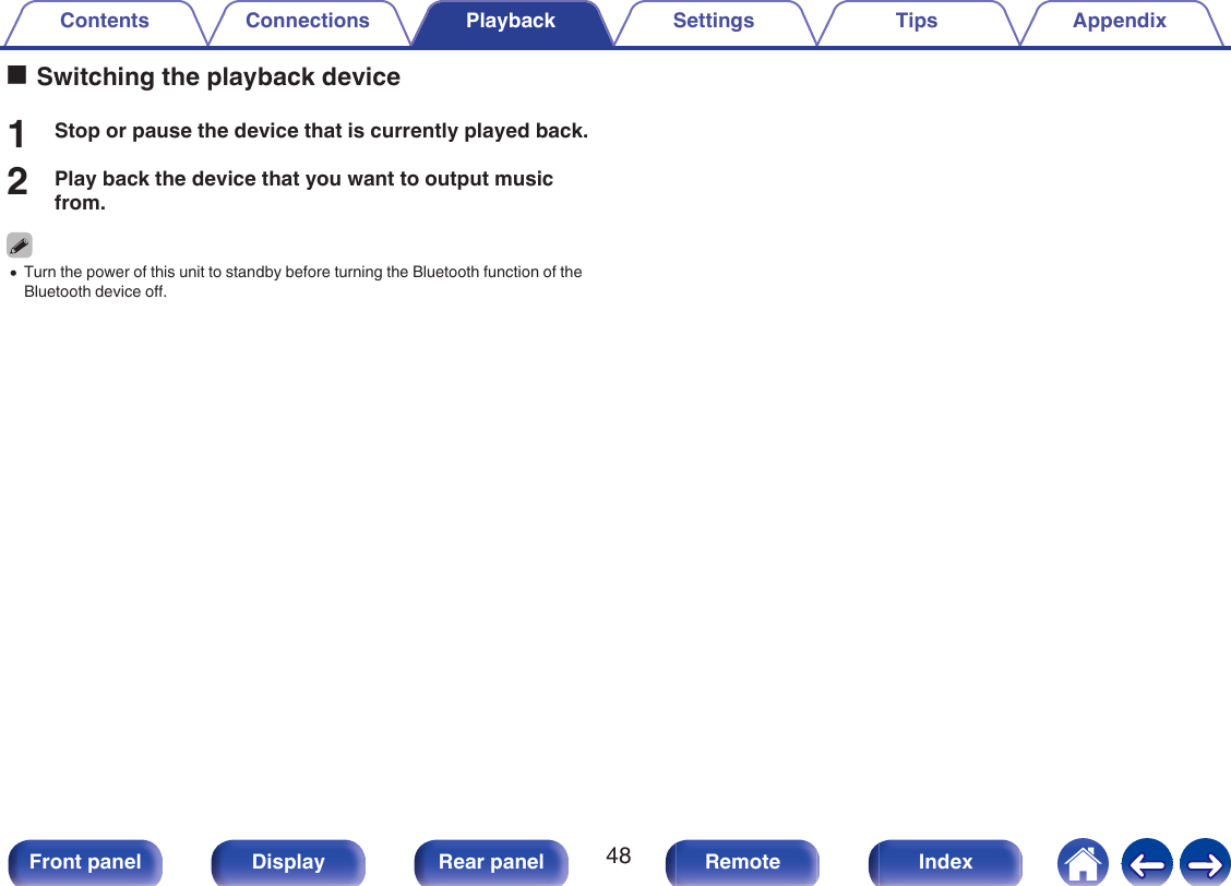 oSwitching the playback device1Stop or pause the device that is currently played back.2Play back the device that you want to output musicfrom.0Turn the power of this unit to standby before turning the Bluetooth function of theBluetooth device off.Contents Connections Playback Settings Tips Appendix48Front panel Display Rear panel Remote Index