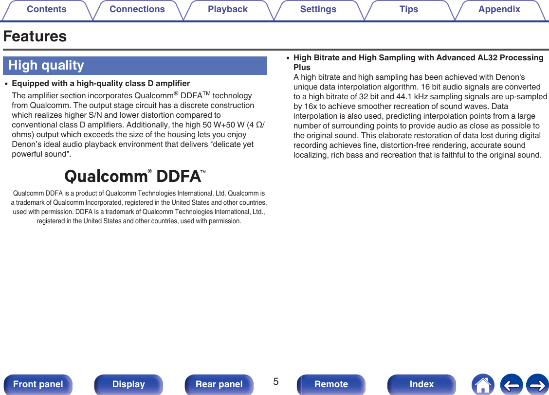 FeaturesHigh quality0Equipped with a high-quality class D amplifierThe amplifier section incorporates Qualcomm® DDFATM technologyfrom Qualcomm. The output stage circuit has a discrete constructionwhich realizes higher S/N and lower distortion compared toconventional class D amplifiers. Additionally, the high 50 W+50 W (4 Ω/ohms) output which exceeds the size of the housing lets you enjoyDenon’s ideal audio playback environment that delivers “delicate yetpowerful sound”..Qualcomm DDFA is a product of Qualcomm Technologies International, Ltd. Qualcomm isa trademark of Qualcomm Incorporated, registered in the United States and other countries,used with permission. DDFA is a trademark of Qualcomm Technologies International, Ltd.,registered in the United States and other countries, used with permission.0High Bitrate and High Sampling with Advanced AL32 ProcessingPlusA high bitrate and high sampling has been achieved with Denon&apos;sunique data interpolation algorithm. 16 bit audio signals are convertedto a high bitrate of 32 bit and 44.1 kHz sampling signals are up-sampledby 16x to achieve smoother recreation of sound waves. Datainterpolation is also used, predicting interpolation points from a largenumber of surrounding points to provide audio as close as possible tothe original sound. This elaborate restoration of data lost during digitalrecording achieves fine, distortion-free rendering, accurate soundlocalizing, rich bass and recreation that is faithful to the original sound.Contents Connections Playback Settings Tips Appendix5Front panel Display Rear panel Remote Index