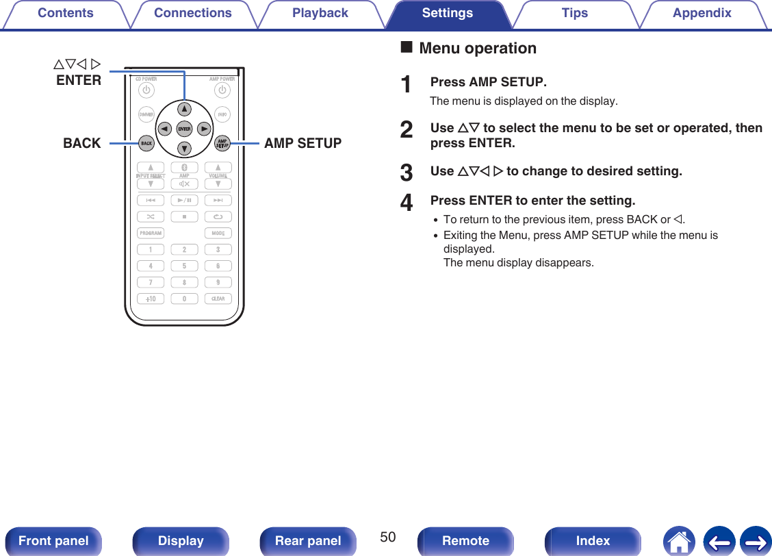 .AMP SETUPuio pENTERBACKoMenu operation1Press AMP SETUP.The menu is displayed on the display.2Use ui to select the menu to be set or operated, thenpress ENTER.3Use uio p to change to desired setting.4Press ENTER to enter the setting.0To return to the previous item, press BACK or o.0Exiting the Menu, press AMP SETUP while the menu isdisplayed.The menu display disappears.Contents Connections Playback Settings Tips Appendix50Front panel Display Rear panel Remote Index