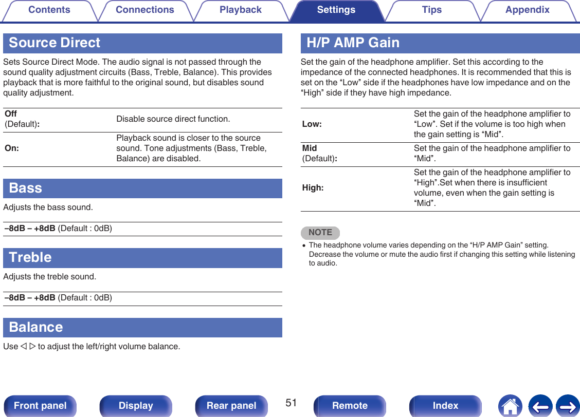 Source DirectSets Source Direct Mode. The audio signal is not passed through thesound quality adjustment circuits (Bass, Treble, Balance). This providesplayback that is more faithful to the original sound, but disables soundquality adjustment.Off(Default):Disable source direct function.On:Playback sound is closer to the sourcesound. Tone adjustments (Bass, Treble,Balance) are disabled.BassAdjusts the bass sound.–8dB – +8dB (Default : 0dB)TrebleAdjusts the treble sound.–8dB – +8dB (Default : 0dB)BalanceUse o p to adjust the left/right volume balance.H/P AMP GainSet the gain of the headphone amplifier. Set this according to theimpedance of the connected headphones. It is recommended that this isset on the “Low” side if the headphones have low impedance and on the“High” side if they have high impedance.Low:Set the gain of the headphone amplifier to“Low”. Set if the volume is too high whenthe gain setting is “Mid”.Mid(Default):Set the gain of the headphone amplifier to“Mid”.High:Set the gain of the headphone amplifier to“High”.Set when there is insufficientvolume, even when the gain setting is“Mid”.NOTE0The headphone volume varies depending on the “H/P AMP Gain” setting.Decrease the volume or mute the audio first if changing this setting while listeningto audio.Contents Connections Playback Settings Tips Appendix51Front panel Display Rear panel Remote Index