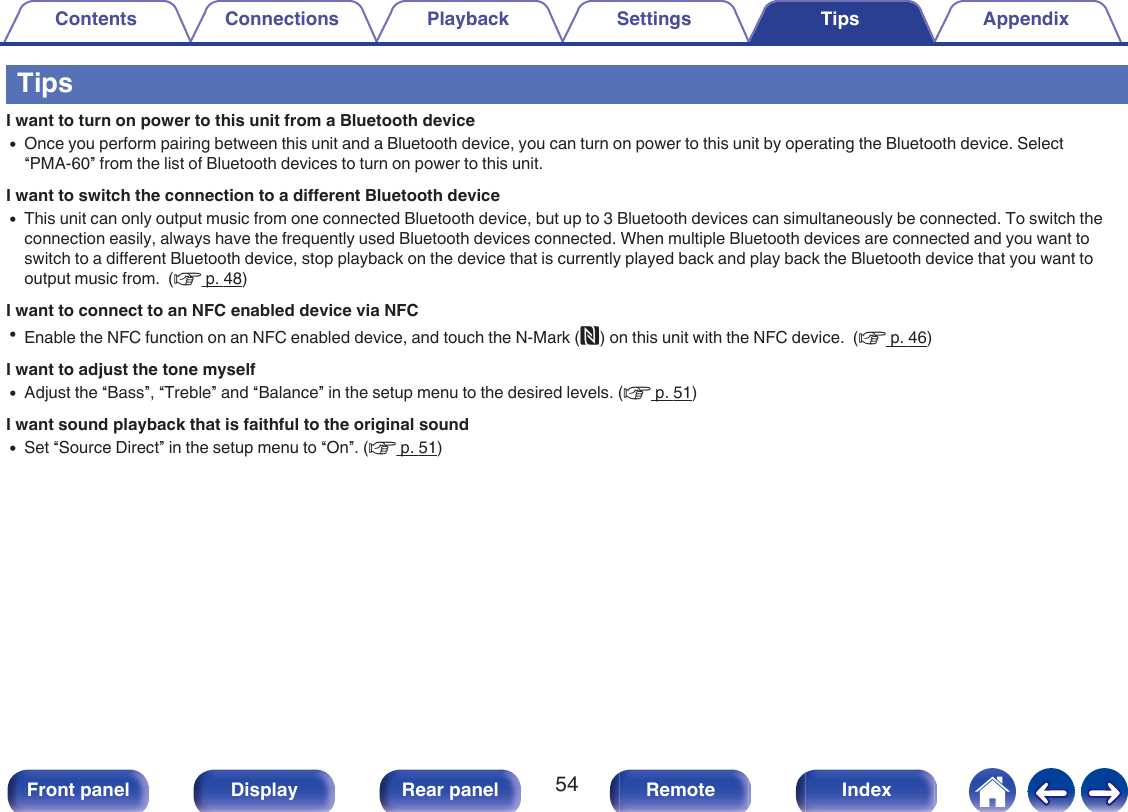 TipsI want to turn on power to this unit from a Bluetooth device0Once you perform pairing between this unit and a Bluetooth device, you can turn on power to this unit by operating the Bluetooth device. Select“PMA-60” from the list of Bluetooth devices to turn on power to this unit.I want to switch the connection to a different Bluetooth device0This unit can only output music from one connected Bluetooth device, but up to 3 Bluetooth devices can simultaneously be connected. To switch theconnection easily, always have the frequently used Bluetooth devices connected. When multiple Bluetooth devices are connected and you want toswitch to a different Bluetooth device, stop playback on the device that is currently played back and play back the Bluetooth device that you want tooutput music from.  (v p. 48)I want to connect to an NFC enabled device via NFC0Enable the NFC function on an NFC enabled device, and touch the N-Mark (Q) on this unit with the NFC device.  (v p. 46)I want to adjust the tone myself0Adjust the “Bass”, “Treble” and “Balance” in the setup menu to the desired levels. (v p. 51)I want sound playback that is faithful to the original sound0Set “Source Direct” in the setup menu to “On”. (v p. 51)Contents Connections Playback Settings Tips Appendix54Front panel Display Rear panel Remote Index