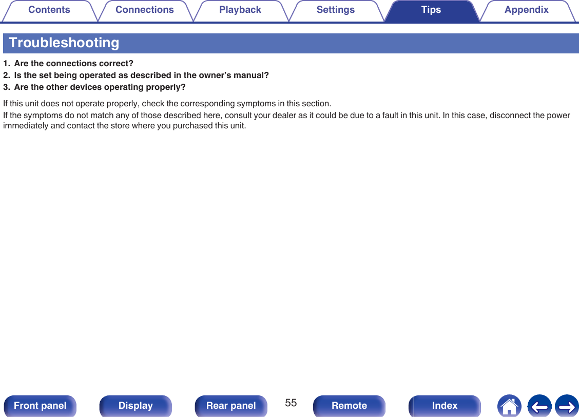 Troubleshooting1. Are the connections correct?2. Is the set being operated as described in the owner’s manual?3. Are the other devices operating properly?If this unit does not operate properly, check the corresponding symptoms in this section.If the symptoms do not match any of those described here, consult your dealer as it could be due to a fault in this unit. In this case, disconnect the powerimmediately and contact the store where you purchased this unit.Contents Connections Playback Settings Tips Appendix55Front panel Display Rear panel Remote Index