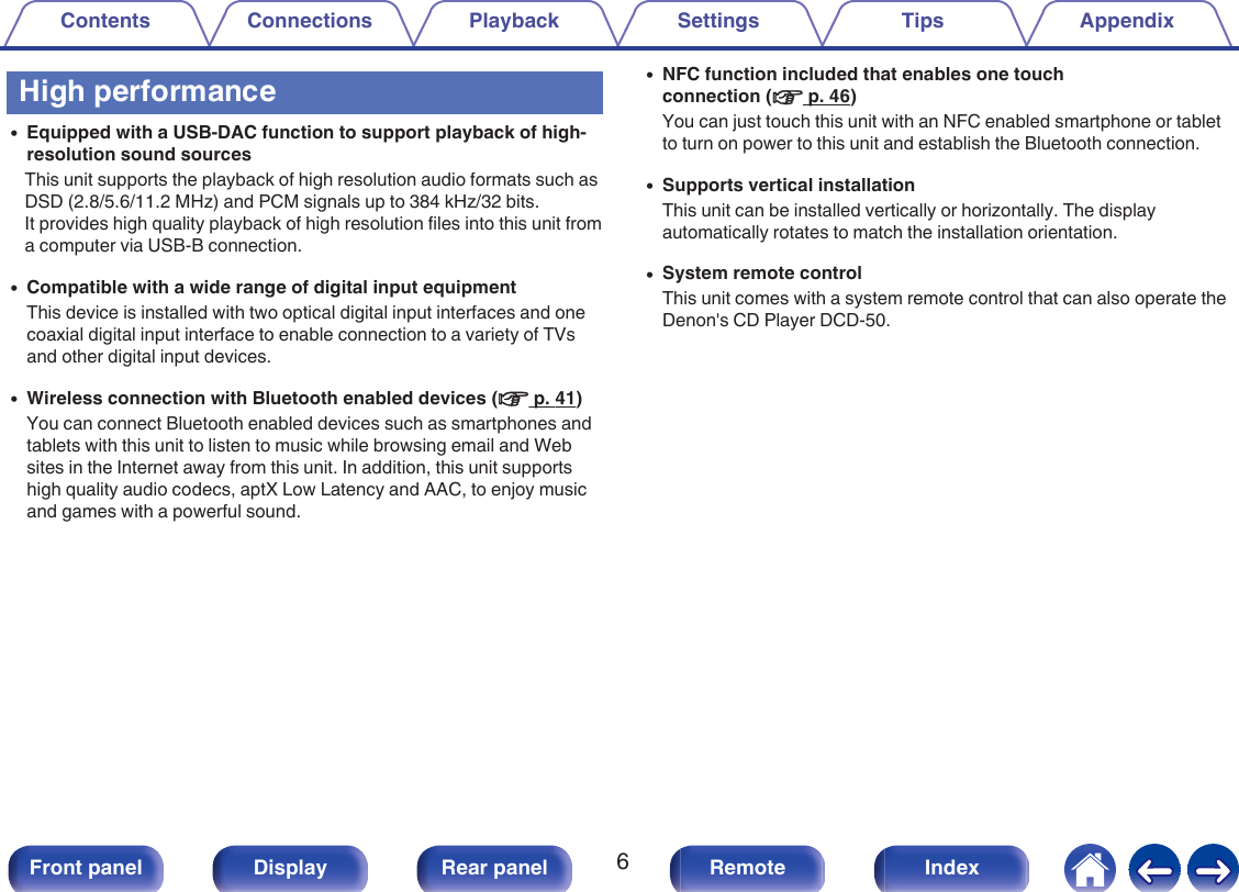High performance0Equipped with a USB-DAC function to support playback of high-resolution sound sourcesThis unit supports the playback of high resolution audio formats such asDSD (2.8/5.6/11.2 MHz) and PCM signals up to 384 kHz/32 bits.It provides high quality playback of high resolution files into this unit froma computer via USB-B connection.0Compatible with a wide range of digital input equipmentThis device is installed with two optical digital input interfaces and onecoaxial digital input interface to enable connection to a variety of TVsand other digital input devices.0Wireless connection with Bluetooth enabled devices (v p. 41)You can connect Bluetooth enabled devices such as smartphones andtablets with this unit to listen to music while browsing email and Websites in the Internet away from this unit. In addition, this unit supportshigh quality audio codecs, aptX Low Latency and AAC, to enjoy musicand games with a powerful sound.0NFC function included that enables one touchconnection (v p. 46)You can just touch this unit with an NFC enabled smartphone or tabletto turn on power to this unit and establish the Bluetooth connection.0Supports vertical installationThis unit can be installed vertically or horizontally. The displayautomatically rotates to match the installation orientation.0System remote controlThis unit comes with a system remote control that can also operate theDenon&apos;s CD Player DCD-50.Contents Connections Playback Settings Tips Appendix6Front panel Display Rear panel Remote Index