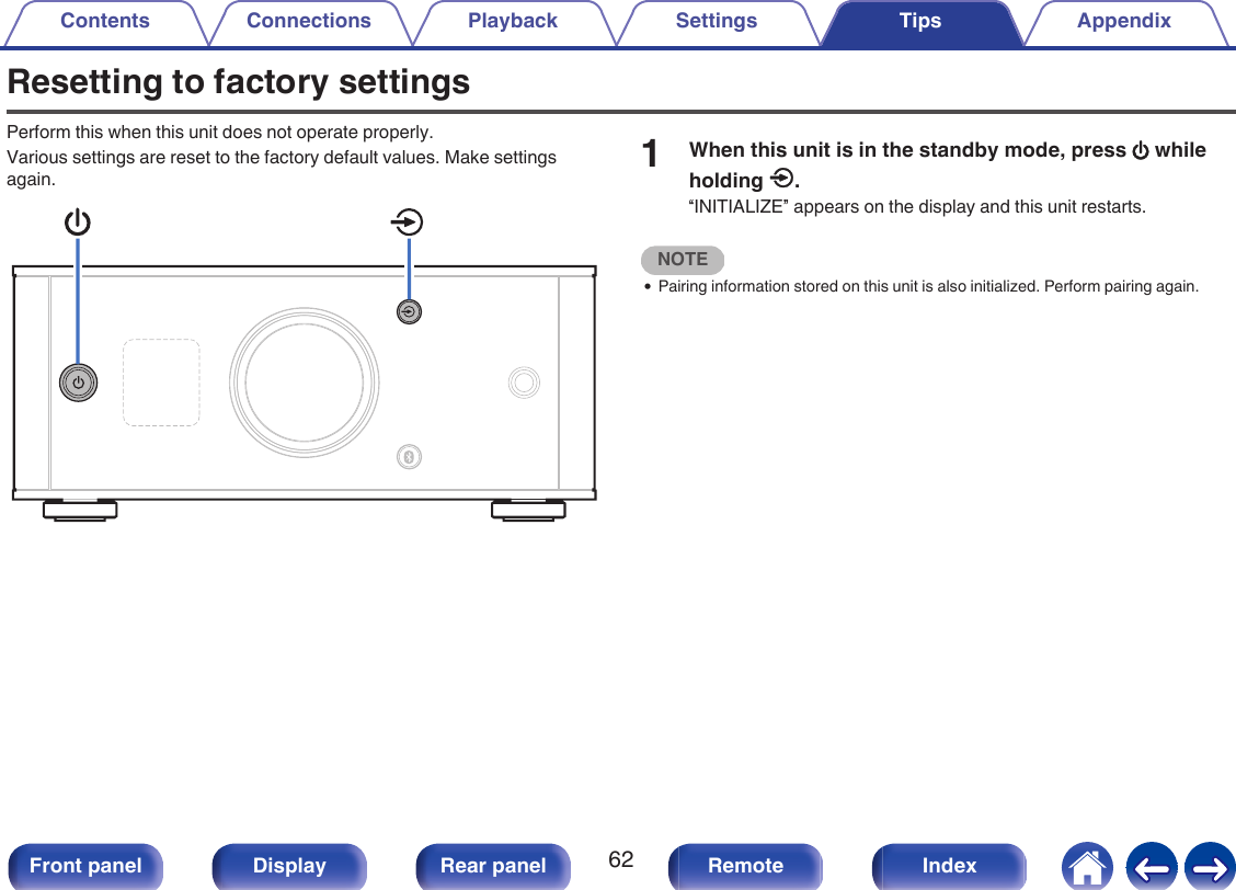 Resetting to factory settingsPerform this when this unit does not operate properly.Various settings are reset to the factory default values. Make settingsagain..1When this unit is in the standby mode, press X whileholding q.“INITIALIZE” appears on the display and this unit restarts.NOTE0Pairing information stored on this unit is also initialized. Perform pairing again.Contents Connections Playback Settings Tips Appendix62Front panel Display Rear panel Remote Index