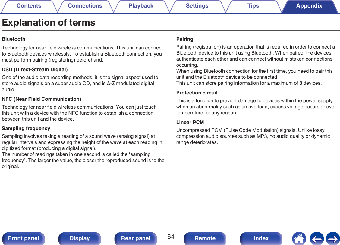 Explanation of termsBluetoothTechnology for near field wireless communications. This unit can connectto Bluetooth devices wirelessly. To establish a Bluetooth connection, youmust perform pairing (registering) beforehand.DSD (Direct-Stream Digital)One of the audio data recording methods, it is the signal aspect used tostore audio signals on a super audio CD, and is Δ-Σ modulated digitalaudio.NFC (Near Field Communication)Technology for near field wireless communications. You can just touchthis unit with a device with the NFC function to establish a connectionbetween this unit and the device.Sampling frequencySampling involves taking a reading of a sound wave (analog signal) atregular intervals and expressing the height of the wave at each reading indigitized format (producing a digital signal).The number of readings taken in one second is called the “samplingfrequency”. The larger the value, the closer the reproduced sound is to theoriginal.PairingPairing (registration) is an operation that is required in order to connect aBluetooth device to this unit using Bluetooth. When paired, the devicesauthenticate each other and can connect without mistaken connectionsoccurring.When using Bluetooth connection for the first time, you need to pair thisunit and the Bluetooth device to be connected.This unit can store pairing information for a maximum of 8 devices.Protection circuitThis is a function to prevent damage to devices within the power supplywhen an abnormality such as an overload, excess voltage occurs or overtemperature for any reason.Linear PCMUncompressed PCM (Pulse Code Modulation) signals. Unlike lossycompression audio sources such as MP3, no audio quality or dynamicrange deteriorates.Contents Connections Playback Settings Tips Appendix64Front panel Display Rear panel Remote Index