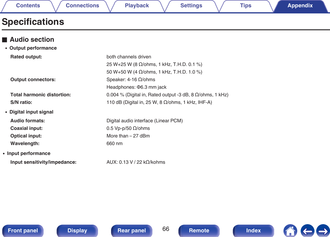 SpecificationsoAudio section0Output performanceRated output: both channels driven25 W+25 W (8 Ω/ohms, 1 kHz, T.H.D. 0.1 %) 50 W+50 W (4 Ω/ohms, 1 kHz, T.H.D. 1.0 %)Output connectors: Speaker: 4-16 Ω/ohmsHeadphones: Φ6.3 mm jackTotal harmonic distortion: 0.004 % (Digital in, Rated output -3 dB, 8 Ω/ohms, 1 kHz)S/N ratio: 110 dB (Digital in, 25 W, 8 Ω/ohms, 1 kHz, IHF-A)0Digital input signalAudio formats: Digital audio interface (Linear PCM)Coaxial input: 0.5 Vp-p/50 Ω/ohmsOptical input: More than – 27 dBmWavelength: 660 nm0Input performanceInput sensitivity/impedance: AUX: 0.13 V / 22 kΩ/kohmsContents Connections Playback Settings Tips Appendix66Front panel Display Rear panel Remote Index