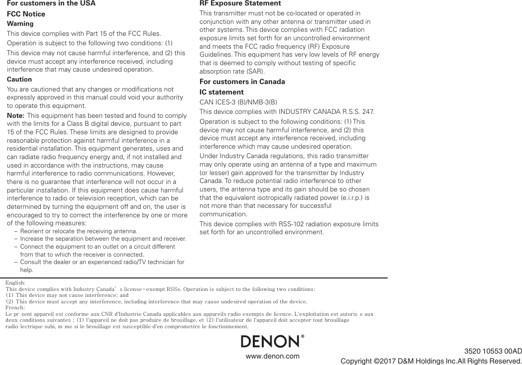 .www.denon.com 3520 10553 00ADCopyright ©2017 D&amp;M Holdings Inc.All Rights Reserved.70For customers in the USAFCC NoticeWarningThis device complies with Part 15 of the FCC Rules.Operation is subject to the following two conditions: (1)This device may not cause harmful interference, and (2) this device must accept any interference received, including interference that may cause undesired operation.CautionYou are cautioned that any changes or modifications not expressly approved in this manual could void your authority to operate this equipment.Note:  This equipment has been tested and found to comply with the limits for a Class B digital device, pursuant to part 15 of the FCC Rules. These limits are designed to provide reasonable protection against harmful interference in a residential installation. This equipment generates, uses and can radiate radio frequency energy and, if not installed and used in accordance with the instructions, may cause harmful interference to radio communications. However, there is no guarantee that interference will not occur in a particular installation. If this equipment does cause harmful interference to radio or television reception, which can be determined by turning the equipment off and on, the user is encouraged to try to correct the interference by one or more of the following measures:–  Reorient or relocate the receiving antenna.– Increase the separation between the equipment and receiver.–  Connect the equipment to an outlet on a circuit different from that to which the receiver is connected.–  Consult the dealer or an experienced radio/TV technician for help.RF Exposure StatementThis transmitter must not be co-located or operated in conjunction with any other antenna or transmitter used in other systems. This device complies with FCC radiation exposure limits set forth for an uncontrolled environment and meets the FCC radio frequency (RF) Exposure Guidelines. This equipment has very low levels of RF energy that is deemed to comply without testing of specific absorption rate (SAR).For customers in CanadaIC statementCAN ICES-3 (B)/NMB-3(B)This device complies with INDUSTRY CANADA R.S.S. 247.Operation is subject to the following conditions: (1) This device may not cause harmful interference, and (2) this device must accept any interference received, including interference which may cause undesired operation.Under Industry Canada regulations, this radio transmitter may only operate using an antenna of a type and maximum (or lesser) gain approved for the transmitter by Industry Canada. To reduce potential radio interference to other users, the antenna type and its gain should be so chosen that the equivalent isotropically radiated power (e.i.r.p.) is not more than that necessary for successful communication.This device complies with RSS-102 radiation exposure limits set forth for an uncontrolled environment.English:This device complies with Industry Canada’s license-exempt RSSs. Operation is subject to the following two conditions:(1) This device may not cause interference; and (2) This device must accept any interference, including interference that may cause undesired operation of the device.French:Le pr sent appareil est conforme aux CNR d&apos;Industrie Canada applicables aux appareils radio exempts de licence. L&apos;exploitation est autoris e aux deux conditions suivantes : (1) l&apos;appareil ne doit pas produire de brouillage, et (2) l&apos;utilisateur de l&apos;appareil doit accepter tout brouillage radio lectrique subi, m me si le brouillage est susceptible d&apos;en compromettre le fonctionnement. 