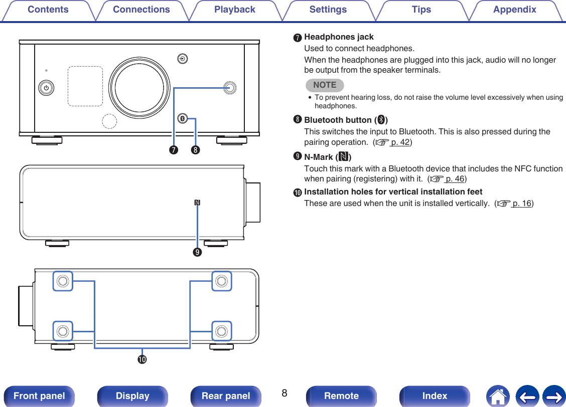 .iu.Q0oGHeadphones jackUsed to connect headphones.When the headphones are plugged into this jack, audio will no longerbe output from the speaker terminals.NOTE0To prevent hearing loss, do not raise the volume level excessively when usingheadphones.HBluetooth button (V)This switches the input to Bluetooth. This is also pressed during thepairing operation.  (v p. 42)IN-Mark (Q)Touch this mark with a Bluetooth device that includes the NFC functionwhen pairing (registering) with it.  (v p. 46)JInstallation holes for vertical installation feetThese are used when the unit is installed vertically.  (v p. 16)Contents Connections Playback Settings Tips Appendix8Front panel Display Rear panel Remote Index