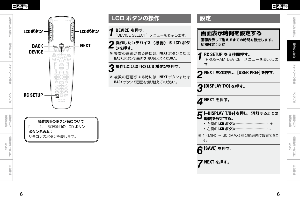  ご使用になる前に 操作のしかた ネットワーク機能 故障かな？と思ったら保障とサービスについて主な仕様ご使用になる前に ネットワーク機能 故障かな？と思ったら保障とサービスについて主な仕様日本語 日本語PCアプリPCアプリ設定画面表示時間を設定する画面表示して消えるまでの時間を設定します。初期設定：5 秒NEXTBACKDEVICERC SETUPLCDボタン LCDボタン操作説明のボタン名について[　　　]： 選択項目の LCD ボタンボタン名のみ：リモコンのボタンを表します。1RC SETUPを３秒間押す。“PROGRAMDEVICE”メニューを表示します。2NEXTを２回押し、[USER PREF] を押す。3[DISPLAY T/O] を押す。4NEXTを押す。5[–DISPLAY T/O+] を押し、消灯するまでの時間を設定する。●右側の LCD ボタン···································＋●左側の LCD ボタン···································–b1(MIN)～30(MAX) 秒の範囲内で設定できます。6[SAVE] を押す。7NEXT を押す。1DEVICEを押す。“DEVICESELECT”メニューを表示します。2操作したいデバイス（機器） の LCD ボタンを押す。b複数 の画 面がある時には、NEXT ボタンまたはBACK ボタンで画面を切り替えてください。3操作したい項目の LCD ボタンを押す。b複数 の画 面がある時には、NEXT ボタンまたはBACK ボタンで画面を切り替えてください。LCD ボタンの操作操作のしかた